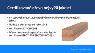 Certifikované dřevo nejvyšší jakosti
Domy-drevostavby-na-klic.cz
 Při výstavbě dřevostavby používáme certifikované dřevo nejvyšší
jakosti
 Tradice a zkušenosti od roku 1948
 certifikace FSC® C100308
 Dřevo z trvale obhospodařovaného lesa –
certifikace PEFC™ SA-PEFC/COC-002063
 