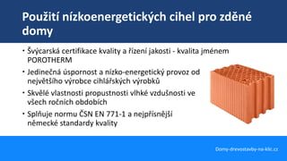 Použití nízkoenergetických cihel pro zděné
domy
Domy-drevostavby-na-klic.cz
 Švýcarská certifikace kvality a řízení jakosti - kvalita jménem
POROTHERM
 Jedinečná úspornost a nízko-energetický provoz od
největšího výrobce cihlářských výrobků
 Skvělé vlastnosti propustnosti vlhké vzdušnosti ve
všech ročních obdobích
 Splňuje normu ČSN EN 771-1 a nejpřísnější
německé standardy kvality
 
