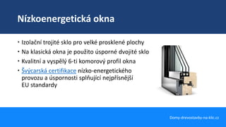 Nízkoenergetická okna
Domy-drevostavby-na-klic.cz
 Izolační trojité sklo pro velké prosklené plochy
 Na klasická okna je použito úsporné dvojité sklo
 Kvalitní a vyspělý 6-ti komorový profil okna
 Švýcarská certifikace nízko-energetického
provozu a úspornosti splňující nejpřísnější
EU standardy
 