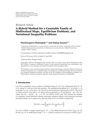 Hindawi Publishing Corporation
Discrete Dynamics in Nature and Society
Volume 2010, Article ID 349158, 14 pages
doi:10.1155/2010/349158




Research Article
A Hybrid Method for a Countable Family of
Multivalued Maps, Equilibrium Problems, and
Variational Inequality Problems


        Watcharaporn Cholamjiak1, 2 and Suthep Suantai1, 2
        1
            Department of Mathematics, Faculty of Science, Chiang Mai University, Chiang Mai 50200, Thailand
        2
            PERDO National Centre of Excellence in Mathematics, Faculty of Science, Mahidol University,
            Bangkok 10400, Thailand

        Correspondence should be addressed to Suthep Suantai, scmti005@chiangmai.ac.th

        Received 26 January 2010; Accepted 21 April 2010

        Academic Editor: Binggen Zhang

        Copyright q 2010 W. Cholamjiak and S. Suantai. This is an open access article distributed under
        the Creative Commons Attribution License, which permits unrestricted use, distribution, and
        reproduction in any medium, provided the original work is properly cited.

        We introduce a new monotone hybrid iterative scheme for ﬁnding a common element of the set of
        common ﬁxed points of a countable family of nonexpansive multivalued maps, the set of solutions
        of variational inequality problem, and the set of the solutions of the equilibrium problem in a
        Hilbert space. Strong convergence theorems of the purposed iteration are established.




1. Introduction
Let D be a nonempty convex subset of a Banach spaces E. Let F be a bifunction from D × D
to R, where R is the set of all real numbers. The equilibrium problem for F is to ﬁnd x ∈ D
such that F x, y ≥ 0 for all y ∈ D. The set of such solutions is denoted by EP F . The set D
is called proximal if for each x ∈ E, there exists an element y ∈ D such that x − y d x, D ,
where d x, D        inf{ x − z : z ∈ D}. Let CB D , K D , and P D denote the families
of nonempty closed bounded subsets, nonempty compact subsets, and nonempty proximal
bounded subsets of D, respectively. The Hausdorﬀ metric on CB D is deﬁned by


                                H A, B      max sup d x, B , sup d y, A                                   1.1
                                                    x∈A           y∈B



for A, B ∈ CB D . A single-valued map T : D → D is called nonexpansive if T x−T y ≤ x−y
for all x, y ∈ D. A multivalued map T : D → CB D is said to be nonexpansive if H T x, T y ≤
 