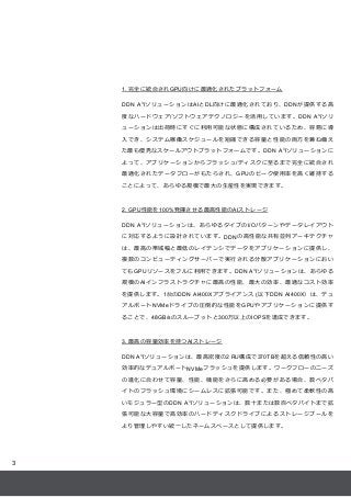 3
1. 完全に統合されGPU向けに最適化されたプラットフォーム
DDN A3
IソリューションはAIとDL向けに最適化されており、DDNが提供する高
度なハードウェア/ソフトウェアテクノロジーを活用しています。DDN A3
Iソリ
ューション...