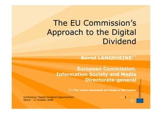 The EU Commission’s
                   Approach to the Digital
                                 Dividend

                                              Bernd LANGEHEINE(*)

                                  European Commission,
                           Information Society and Media
                                     Directorate-general

                                     (*) The views expressed are those of the author

Conference “Digital Dividend Opportunities”                             ••• 1
Ghent – 17 October 2008
 