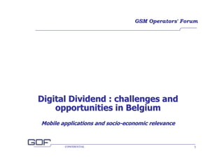 GSM Operators' Forum




Digital Dividend : challenges and
    opportunities in Belgium
Mobile applications and socio-economic relevance


        CONFIDENTIAL                               1
 