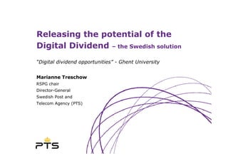 Releasing the potential of the
Digital Dividend – the Swedish solution
“Digital dividend opportunities” - Ghent University


Marianne Treschow
RSPG chair
Director-General
Swedish Post and
Telecom Agency (PTS)
 