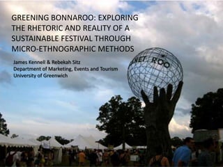 GREENING BONNAROO: EXPLORING
THE RHETORIC AND REALITY OF A
SUSTAINABLE FESTIVAL THROUGH
MICRO-ETHNOGRAPHIC METHODS
James Kennell & Rebekah Sitz
Department of Marketing, Events and Tourism
University of Greenwich
 