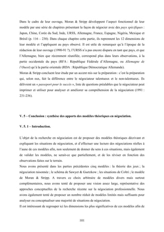 101
Dans le cadre de leur ouvrage, Moran & Stripp développent l’aspect fonctionnel de leur
modèle par une série de chapitres présentant la façon de négocier avec des pays spécifiques :
Japon, Chine, Corée du Sud, Inde, URSS, Allemagne, France, Espagne, Nigéria, Mexique et
Brésil (p. 116 – 230). Dans chaque chapitre cette partie, ils reprennent les 12 dimensions de
leur modèle et l’appliquent au pays observé. Il est utile de remarquer qu’à l’époque de la
rédaction de leur ouvrage (1990-91 ?), l’URSS n’a pas encore disparu en tant que pays, et que
l’Allemagne, bien que récemment réunifiée, correspond plus dans leurs observations, à la
partie occidentale du pays (RFA : République Fédérale d’Allemagne, ou Allemagne de
l’Ouest) qu’à la partie orientale (RDA : République Démocratique Allemande).
Moran & Stripp concluent leur étude par un accent mis sur la préparation : c’est la préparation
qui, selon eux, fait la différence entre le négociateur talentueux et le non-talentueux. Ils
délivrent un « passeport pour le succès », liste de questions préalables que le négociateur peut
imprimer et utiliser pour analyser et améliorer sa compréhension de la négociation (1991 :
231-236).
V. 5 – Conclusion : synthèse des apports des modèles théoriques en négociation.
V. 5. 1 – Introduction.
L’objet de la recherche en négociation est de proposer des modèles théoriques décrivant et
expliquant les situations de négociation, et d’effectuer une lecture des négociations réelles à
l’aune de ces modèles afin, non seulement de donner du sens à ces situations, mais également
de valider les modèles, ne serait-ce que partiellement, et de les réviser en fonction des
observations faites sur le terrain.
Nous avons présenté dans les parties précédentes cinq modèles : la théorie des jeux ; la
négociation raisonnée ; le schéma de Sawyer & Guetzkow ; les situations de Coltri ; le modèle
de Moran & Stripp. A travers ce choix arbitraire de modèles divers mais surtout
complémentaires, nous avons tenté de proposer une vision assez large, représentative des
approches conceptuelles de la recherche récente sur la négociation professionnelle. Nous
avons également tenté de proposer un nombre réduit de modèles limités mais suffisants pour
analyser ou conceptualiser une majorité de situations de négociation.
Il est intéressant de regrouper ici les dimensions les plus significatives de ces modèles afin de
 