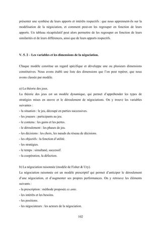 102
présenter une synthèse de leurs apports et intérêts respectifs : que nous apprennent-ils sur la
modélisation de la négociation, et comment peut-on les regrouper en fonction de leurs
apports. Un tableau récapitulatif peut alors permettre de les regrouper en fonction de leurs
similarités et de leurs différences, ainsi que de leurs apports respectifs.
V. 5. 2 – Les variables et les dimensions de la négociation.
Chaque modèle constitue un regard spécifique et développe une ou plusieurs dimensions
constitutives. Nous avons établi une liste des dimensions que l’on peut repérer, que nous
avons classée par modèle.
a) La théorie des jeux.
La théorie des jeux est un modèle dynamique, qui permet d’appréhender les types de
stratégies mises en œuvre et le déroulement de négociations. On y trouve les variables
suivantes :
- la situation : le jeu, découpé en parties successives.
- les joueurs : participants au jeu.
- le contenu : les gains et les pertes.
- le déroulement : les phases de jeu.
- les décisions : les choix, les nœuds du réseau de décisions.
- les objectifs : la fonction d’utilité.
- les stratégies.
- le temps : simultané, successif.
- la coopération, la défection.
b) La négociation raisonnée (modèle de Fisher & Ury).
La négociation raisonnée est un modèle prescriptif qui permet d’anticiper le déroulement
d’une négociation, et d’augmenter ses propres performances. On y retrouve les éléments
suivants :
- la prescription : méthode proposée ex ante.
- les intérêts et les besoins.
- les positions.
- les négociateurs : les acteurs de la négociation.
 