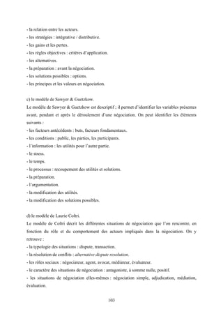 103
- la relation entre les acteurs.
- les stratégies : intégrative / distributive.
- les gains et les pertes.
- les règles objectives : critères d’application.
- les alternatives.
- la préparation : avant la négociation.
- les solutions possibles : options.
- les principes et les valeurs en négociation.
c) le modèle de Sawyer & Guetzkow.
Le modèle de Sawyer & Guetzkow est descriptif ; il permet d’identifier les variables présentes
avant, pendant et après le déroulement d’une négociation. On peut identifier les éléments
suivants :
- les facteurs antécédents : buts, facteurs fondamentaux.
- les conditions : public, les parties, les participants.
- l’information : les utilités pour l’autre partie.
- le stress.
- le temps.
- le processus : recoupement des utilités et solutions.
- la préparation.
- l’argumentation.
- la modification des utilités.
- la modification des solutions possibles.
d) le modèle de Laurie Coltri.
Le modèle de Coltri décrit les différentes situations de négociation que l’on rencontre, en
fonction du rôle et du comportement des acteurs impliqués dans la négociation. On y
retrouve :
- la typologie des situations : dispute, transaction.
- la résolution de conflits : alternative dispute resolution.
- les rôles sociaux : négociateur, agent, avocat, médiateur, évaluateur.
- le caractère des situations de négociation : antagoniste, à somme nulle, positif.
- les situations de négociation elles-mêmes : négociation simple, adjudication, médiation,
évaluation.
 