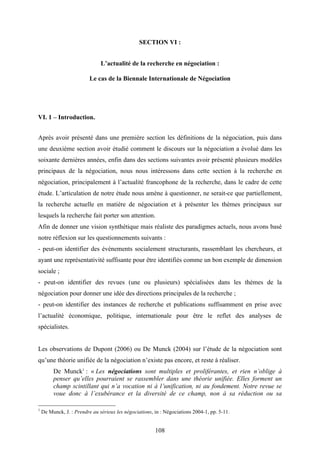 108
SECTION VI :
L’actualité de la recherche en négociation :
Le cas de la Biennale Internationale de Négociation
VI. 1 – Introduction.
Après avoir présenté dans une première section les définitions de la négociation, puis dans
une deuxième section avoir étudié comment le discours sur la négociation a évolué dans les
soixante dernières années, enfin dans des sections suivantes avoir présenté plusieurs modèles
principaux de la négociation, nous nous intéressons dans cette section à la recherche en
négociation, principalement à l’actualité francophone de la recherche, dans le cadre de cette
étude. L’articulation de notre étude nous amène à questionner, ne serait-ce que partiellement,
la recherche actuelle en matière de négociation et à présenter les thèmes principaux sur
lesquels la recherche fait porter son attention.
Afin de donner une vision synthétique mais réaliste des paradigmes actuels, nous avons basé
notre réflexion sur les questionnements suivants :
- peut-on identifier des événements socialement structurants, rassemblant les chercheurs, et
ayant une représentativité suffisante pour être identifiés comme un bon exemple de dimension
sociale ;
- peut-on identifier des revues (une ou plusieurs) spécialisées dans les thèmes de la
négociation pour donner une idée des directions principales de la recherche ;
- peut-on identifier des instances de recherche et publications suffisamment en prise avec
l’actualité économique, politique, internationale pour être le reflet des analyses de
spécialistes.
Les observations de Dupont (2006) ou De Munck (2004) sur l’étude de la négociation sont
qu’une théorie unifiée de la négociation n’existe pas encore, et reste à réaliser.
De Munck1
: « Les négociations sont multiples et proliférantes, et rien n’oblige à
penser qu’elles pourraient se rassembler dans une théorie unifiée. Elles forment un
champ scintillant qui n’a vocation ni à l’unification, ni au fondement. Notre revue se
voue donc à l’exubérance et la diversité de ce champ, non à sa réduction ou sa
1
De Munck, J. : Prendre au sérieux les négociations, in : Négociations 2004-1, pp. 5-11.
 