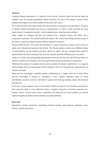 10
Abstract :
Teaching business negotiation is a relatively recent activity. Research about this activity study the
methods used, the contents transmitted, student activities, the role of the teacher ; research about
students knowledge as one of the variables of the process are scarce.
The work presented in this thesis studies the representations of negotiation among students. Its goal is
to identify implicit knowledge and previous representations, in order to make proposals for some
improvement in a negotiation module : what do students know when they know nothing ?
Public studied are freshmen and last year students from a business school, and adults with a
professional experience. The method used for the study is the written story-telling, and the content of
the stories is analyzed using the Alceste software (qualitative analysis).
Between 2008 and 2011, 301 stories from freshmen, 31 stories of third-year students and 52 stories of
adults were collected and analyzed with Alceste. The Alceste analysis reveals seven different classes
of representations for the students and three classes for adults. We have grouped these collective
representations into three conceptual sets in for the students, and three different sets for the adults.
Analysis of stories and corresponding representations between the first year and third year shows an
increase in reflexivity of students, more than improvement of their performance in negotiation.
Following this analysis, we propose several course scenarios (in business negotiations) ; we organize
the knowledge units to be transmitted and the methods to do so, by using previous representations of
students and adults.
When previous knowledge is partially present, self-learning or a simple recall can be used. When
previous knowledge is missing or incomplete, a more complex approach, made of formal
contributions, practical exercises, individual or group work allowing learning outside the classroom
must be used.
In all cases, strong emphasis is put on the student's reflexivity about his own thinking and practices.
This work also leads to some reflections about a complete curriculum of business education in a
business school : several courses (sales, negotiation, etc.) delivered by several teachers, can then be
organized together in order to build coherence in teaching business.
Keywords :
Negotiation, business negotiation, negotiation teaching, learning, representations, qualitative study,
Alceste, teaching renovation.
 