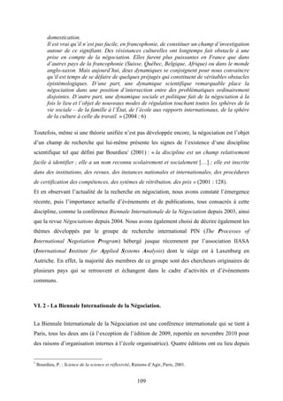 109
domestication.
Il est vrai qu’il n’est pas facile, en francophonie, de constituer un champ d’investigation
autour de ce signifiant. Des résistances culturelles ont longtemps fait obstacle à une
prise en compte de la négociation. Elles furent plus puissantes en France que dans
d’autres pays de la francophonie (Suisse, Québec, Belgique, Afrique) ou dans le monde
anglo-saxon. Mais aujourd’hui, deux dynamiques se conjoignent pour nous convaincre
qu’il est temps de se défaire de quelques préjugés qui constituent de véritables obstacles
épistémologiques. D’une part, une dynamique scientifique remarquable place la
négociation dans une position d’intersection entre des problématiques ordinairement
disjointes. D’autre part, une dynamique sociale et politique fait de la négociation à la
fois le lieu et l’objet de nouveaux modes de régulation touchant toutes les sphères de la
vie sociale – de la famille à l’État, de l’école aux rapports internationaux, de la sphère
de la culture à celle du travail. » (2004 : 6)
Toutefois, même si une théorie unifiée n’est pas développée encore, la négociation est l’objet
d’un champ de recherche qui lui-même présente les signes de l’existence d’une discipline
scientifique tel que défini par Bourdieu1
(2001) : « la discipline est un champ relativement
facile à identifier ; elle a un nom reconnu scolairement et socialement […] ; elle est inscrite
dans des institutions, des revues, des instances nationales et internationales, des procédures
de certification des compétences, des sytèmes de rétribution, des prix » (2001 : 128).
Et en observant l’actualité de la recherche en négociation, nous avons constaté l’émergence
récente, puis l’importance actuelle d’événements et de publications, tous consacrés à cette
discipline, comme la conférence Biennale Internationale de la Négociation depuis 2003, ainsi
que la revue Négociations depuis 2004. Nous avons également choisi de décrire également les
thèmes développés par le groupe de recherche international PIN (The Processes of
International Negotiation Program) hébergé jusque récemment par l’association IIASA
(International Institute for Applied Systems Analysis) dont le siège est à Laxenburg en
Autriche. En effet, la majorité des membres de ce groupe sont des chercheurs originaires de
plusieurs pays qui se retrouvent et échangent dans le cadre d’activités et d’événements
communs.
VI. 2 - La Biennale Internationale de la Négociation.
La Biennale Internationale de la Négociation est une conférence internationale qui se tient à
Paris, tous les deux ans (à l’exception de l’édition de 2009, reportée en novembre 2010 pour
des raisons d’organisation internes à l’école organisatrice). Quatre éditions ont eu lieu depuis
1
Bourdieu, P. : Science de la science et réflexivité, Raisons d’Agir, Paris, 2001.
 