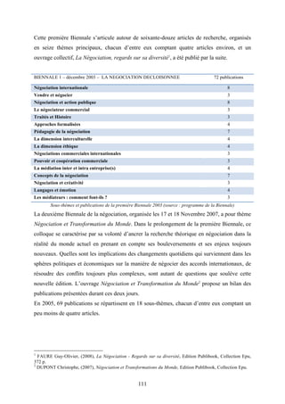 111
Cette première Biennale s’articule autour de soixante-douze articles de recherche, organisés
en seize thèmes principaux, chacun d’entre eux comptant quatre articles environ, et un
ouvrage collectif, La Négociation, regards sur sa diversité1
, a été publié par la suite.
BIENNALE 1 – décembre 2003 – LA NEGOCIATION DECLOISONNEE 72 publications
Négociation internationale 8
Vendre et négocier 3
Négociation et action publique 8
Le négociateur commercial 3
Traités et Histoire 3
Approches formalisées 4
Pédagogie de la négociation 7
La dimension interculturelle 4
La dimension éthique 4
Négociations commerciales internationales 3
Pouvoir et coopération commerciale 3
La médiation inter et intra entreprise(s) 4
Concepts de la négociation 7
Négociation et créativité 3
Langages et émotion 4
Les médiateurs : comment font-ils ? 3
Sous-thèmes et publications de la première Biennale 2003 (source : programme de la Biennale)
La deuxième Biennale de la négociation, organisée les 17 et 18 Novembre 2007, a pour thème
Négociation et Transformation du Monde. Dans le prolongement de la première Biennale, ce
colloque se caractérise par sa volonté d’ancrer la recherche théorique en négociation dans la
réalité du monde actuel en prenant en compte ses bouleversements et ses enjeux toujours
nouveaux. Quelles sont les implications des changements quotidiens qui surviennent dans les
sphères politiques et économiques sur la manière de négocier des accords internationaux, de
résoudre des conflits toujours plus complexes, sont autant de questions que soulève cette
nouvelle édition. L’ouvrage Négociation et Transformation du Monde2
propose un bilan des
publications présentées durant ces deux jours.
En 2005, 69 publications se répartissent en 18 sous-thèmes, chacun d’entre eux comptant un
peu moins de quatre articles.
1
FAURE Guy-Olivier, (2008), La Négociation - Regards sur sa diversité, Edition Publibook, Collection Epu,
372 p.
2
DUPONT Christophe, (2007), Négociation et Transformations du Monde, Edition Publibook, Collection Epu.
 