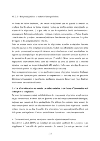 119
VI. 2. 3 – Les paradigmes de la recherche en négociation :
Au cours des quatre Biennales, 190 articles de recherche ont été publiés. Le tableau de
synthèse final les classe par thème principal (gestion de conflits, aspects interculturels, les
acteurs de la négociation…) et par cadre du cas de négociation étudié (environnement /
aménagement du territoire, diplomatie / politique, relations commerciales…). Partant de cette
classification, des principaux axes ont été définis en fonction des sujets récurrents, des points
divergents et des complémentarités relevées.
Dans un premier temps, nous voyons que les négociations actuelles se déroulent dans des
contextes de plus en plus complexes et incertains, rendant plus difficiles les interactions entre
les parties prenantes et leur capacité à trouver un terrain d’entente. Ainsi, nous étudions les
rapports de force spécifiques des processus faisant intervenir un nombre croissant d’acteurs et
les asymétries de pouvoir qui peuvent émerger (7 articles). Nous voyons ensuite que les
négociations interviennent parfois dans des contextes de crise, de conflits où la moindre
initiative peut avoir un impact irrémédiable (29 articles). Enfin, nous abordons les aspects
interculturels propres aux négociations internationales (11 articles).
Dans un deuxième temps, nous voyons que les processus de négociation s’orientent de plus en
plus vers des démarches plus concertées et coopératives (11 articles), avec des processus
décisionnels transparents et ouverts ainsi que la prise en compte de nouveaux types d’acteurs
bouleversant les cadres traditionnels.
A - La négociation dans un monde en pleine mutation : un champ d’intervention qui
s’élargit et se complexifie.
Par souci de transparence et de multilatéralisme, les processus de négociation actuels mettent
en jeu une multitude d’acteurs dont les positions et les ressources sont rarement identiques,
induisant des rapports de force déséquilibrés. Par ailleurs, les contextes dans lesquels ils
interviennent jouent parfois un rôle déterminant dans la conduite d’une négociation : en effet
certains peuvent ne pas être favorables à la négociation, voire complètement hostiles à tout
dialogue de part la présence d’acteurs particuliers ou de contrastes culturels trop marqués.
A - Les asymétries de pouvoir, un enjeu au cœur des négociations multi-acteurs
Selon Bobot L. et al. (2007), les chercheurs en négociation identifient des « pressions » qui
s’appliquent à l’ensemble des parties prenantes ; le pouvoir (en tant que pouvoir exercé
 