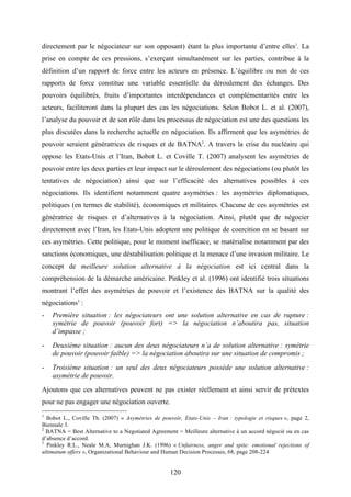 120
directement par le négociateur sur son opposant) étant la plus importante d’entre elles1
. La
prise en compte de ces pressions, s’exerçant simultanément sur les parties, contribue à la
définition d’un rapport de force entre les acteurs en présence. L’équilibre ou non de ces
rapports de force constitue une variable essentielle du déroulement des échanges. Des
pouvoirs équilibrés, fruits d’importantes interdépendances et complémentarités entre les
acteurs, faciliteront dans la plupart des cas les négociations. Selon Bobot L. et al. (2007),
l’analyse du pouvoir et de son rôle dans les processus de négociation est une des questions les
plus discutées dans la recherche actuelle en négociation. Ils affirment que les asymétries de
pouvoir seraient génératrices de risques et de BATNA2
. A travers la crise du nucléaire qui
oppose les Etats-Unis et l’Iran, Bobot L. et Coville T. (2007) analysent les asymétries de
pouvoir entre les deux parties et leur impact sur le déroulement des négociations (ou plutôt les
tentatives de négociation) ainsi que sur l’efficacité des alternatives possibles à ces
négociations. Ils identifient notamment quatre asymétries : les asymétries diplomatiques,
politiques (en termes de stabilité), économiques et militaires. Chacune de ces asymétries est
génératrice de risques et d’alternatives à la négociation. Ainsi, plutôt que de négocier
directement avec l’Iran, les Etats-Unis adoptent une politique de coercition en se basant sur
ces asymétries. Cette politique, pour le moment inefficace, se matérialise notamment par des
sanctions économiques, une déstabilisation politique et la menace d’une invasion militaire. Le
concept de meilleure solution alternative à la négociation est ici central dans la
compréhension de la démarche américaine. Pinkley et al. (1996) ont identifié trois situations
montrant l’effet des asymétries de pouvoir et l’existence des BATNA sur la qualité des
négociations3
:
- Première situation : les négociateurs ont une solution alternative en cas de rupture :
symétrie de pouvoir (pouvoir fort) => la négociation n’aboutira pas, situation
d’impasse ;
- Deuxième situation : aucun des deux négociateurs n’a de solution alternative : symétrie
de pouvoir (pouvoir faible) => la négociation aboutira sur une situation de compromis ;
- Troisième situation : un seul des deux négociateurs possède une solution alternative :
asymétrie de pouvoir.
Ajoutons que ces alternatives peuvent ne pas exister réellement et ainsi servir de prétextes
pour ne pas engager une négociation ouverte.
1
Bobot L., Coville Th. (2007) « Asymétries de pouvoir, Etats-Unis – Iran : typologie et risques », page 2,
Biennale 3.
2
BATNA = Best Alternative to a Negotiated Agreement = Meilleure alternative à un accord négocié ou en cas
d’absence d’accord.
3
Pinkley R.L., Neale M.A, Murnighan J.K. (1996) « Unfairness, anger and spite: emotional rejections of
ultimatum offers », Organizational Behaviour and Human Decision Processes, 68, page 208-224
 
