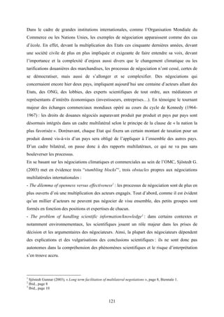 121
Dans le cadre de grandes institutions internationales, comme l’Organisation Mondiale du
Commerce ou les Nations Unies, les exemples de négociation apparaissent comme des cas
d’école. En effet, devant la multiplication des Etats ces cinquante dernières années, devant
une société civile de plus en plus impliquée et exigeante de faire entendre sa voix, devant
l’importance et la complexité d’enjeux aussi divers que le changement climatique ou les
tarifications douanières des marchandises, les processus de négociation n’ont cessé, certes de
se démocratiser, mais aussi de s’allonger et se complexifier. Des négociations qui
concernaient encore hier deux pays, impliquent aujourd’hui une centaine d’acteurs allant des
Etats, des ONG, des lobbies, des experts scientifiques de tout ordre, aux médiateurs et
représentants d’intérêts économiques (investisseurs, entreprises…). En témoigne le tournant
majeur des échanges commerciaux mondiaux opéré au cours du cycle de Kennedy (1964-
1967) : les droits de douanes négociés auparavant produit par produit et pays par pays sont
désormais intégrés dans un cadre multilatéral selon le principe de la clause de « la nation la
plus favorisée ». Dorénavant, chaque Etat qui fixera un certain montant de taxation pour un
produit donné vis-à-vis d’un pays sera obligé de l’appliquer à l’ensemble des autres pays.
D’un cadre bilatéral, on passe donc à des rapports multilatéraux, ce qui ne va pas sans
bouleverser les processus.
En se basant sur les négociations climatiques et commerciales au sein de l’OMC, Sjöstedt G.
(2003) met en évidence trois “stumbling blocks”1
, trois obstacles propres aux négociations
multilatérales internationales :
- The dilemma of openness versus effectiveness2
: les processus de négociation sont de plus en
plus ouverts d’où une multiplication des acteurs engagés. Tout d’abord, comme il est évident
qu’un millier d’acteurs ne peuvent pas négocier de visu ensemble, des petits groupes sont
formés en fonction des positions et expertises de chacun.
- The problem of handling scientific information/knowledge3
: dans certains contextes et
notamment environnementaux, les scientifiques jouent un rôle majeur dans les prises de
décision et les argumentaires des négociateurs. Ainsi, la plupart des négociateurs dépendent
des explications et des vulgarisations des conclusions scientifiques : ils ne sont donc pas
autonomes dans la compréhension des phénomènes scientifiques et le risque d’interprétation
s’en trouve accru.
1
Sjöstedt Gunnar (2003), « Long term facilitation of multilateral negotiations », page 8, Biennale 1.
2
Ibid., page 8
3
Ibid., page 10
 