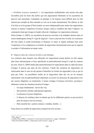 122
- « Problems of power asymmetry1
» : les négociations multilatérales sont censées être plus
favorables pour les Etats dits faibles que des négociations bilatérales où les asymétries de
pouvoir sont maximales. Cependant, en pratique, il est toujours aussi difficile pour un Etat
africain par exemple de faire entendre sa voix sur la scène internationale. Par ailleurs, le rôle
d’un Etat ou d’un groupe d’Etats leaders est aussi indispensable pour mener des négociations
réussies et donner l’impulsion d’avancer lorsque celles-ci semblent être dans l’impasse. La
contrepartie étant que lorsque ce leader refuse de s’impliquer, les négociations échouent.
Selon Landau A. (2003), ces asymétries de pouvoir sont dues à de multiples facteurs plus ou
moins handicapants lorsqu’il s’agit de négocier2
. Ceux-ci peuvent être la taille, les ressources
(de tous types), le poids économique et financier, le statut, le régime politique mais aussi
l’expérience et les compétences en matière de négociation internationale ainsi que la capacité
à accéder à l’information en temps voulu.
B - Négocier dans des contextes hostiles à tout dialogue.
Les contextes dans lesquels sont effectuées les négociations jouent parfois un rôle majeur
dans leurs cheminements et leurs spécificités et particulièrement lorsqu’il s’agit de contexte
de crise. Faure G. (2005) étudie plus particulièrement les négociations dans le cadre des prises
d’otages. Il précise que dans de tels contextes, l’étude des situations de négociation est
intéressante dans le sens où elle permet d’identifier les limites du négociable et de ce qui ne
peut pas l’être : les possibilités réelles de la négociation dans des cas où les facteurs
émotionnels sont exceptionnellement importants ou encore les processus de négociation avec
des acteurs illégitimes ou irrationnels. L’auteur souligne l’existence d'attributs spécifiques3
inhérents à toutes les situations de prises d’otages :
- Un enjeu fondamental : sauver des vies,
- Des positions initiales radicalement opposées,
- La présence d’acteurs illégitimes,
- L’absence de confiance dans la relation qui lie les différentes parties ce qui accroît la
prise de risque à tous les niveaux,
- Rôle essentiel des « parties externes » (médias, famille…).
Faure dresse un modèle de négociation composé de trois niveaux :
1
Ibid., page 12
2
Landau Alice (2003), « Asymmetry in international negotiations », page 1, Biennale 1
3
Faure Guy-Olivier (2002), « Negotiating with terrorists », page 18
 