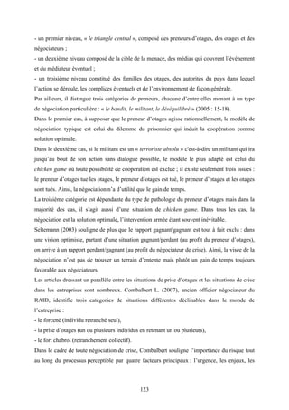 123
- un premier niveau, « le triangle central », composé des preneurs d’otages, des otages et des
négociateurs ;
- un deuxième niveau composé de la cible de la menace, des médias qui couvrent l’événement
et du médiateur éventuel ;
- un troisième niveau constitué des familles des otages, des autorités du pays dans lequel
l’action se déroule, les complices éventuels et de l’environnement de façon générale.
Par ailleurs, il distingue trois catégories de preneurs, chacune d’entre elles menant à un type
de négociation particulière : « le bandit, le militant, le déséquilibré » (2005 : 15-18).
Dans le premier cas, à supposer que le preneur d’otages agisse rationnellement, le modèle de
négociation typique est celui du dilemme du prisonnier qui induit la coopération comme
solution optimale.
Dans le deuxième cas, si le militant est un « terroriste absolu » c'est-à-dire un militant qui ira
jusqu’au bout de son action sans dialogue possible, le modèle le plus adapté est celui du
chicken game où toute possibilité de coopération est exclue ; il existe seulement trois issues :
le preneur d’otages tue les otages, le preneur d’otages est tué, le preneur d’otages et les otages
sont tués. Ainsi, la négociation n’a d’utilité que le gain de temps.
La troisième catégorie est dépendante du type de pathologie du preneur d’otages mais dans la
majorité des cas, il s’agit aussi d’une situation de chicken game. Dans tous les cas, la
négociation est la solution optimale, l’intervention armée étant souvent inévitable.
Seltemann (2003) souligne de plus que le rapport gagnant/gagnant est tout à fait exclu : dans
une vision optimiste, partant d’une situation gagnant/perdant (au profit du preneur d’otages),
on arrive à un rapport perdant/gagnant (au profit du négociateur de crise). Ainsi, la visée de la
négociation n’est pas de trouver un terrain d’entente mais plutôt un gain de temps toujours
favorable aux négociateurs.
Les articles dressant un parallèle entre les situations de prise d’otages et les situations de crise
dans les entreprises sont nombreux. Combalbert L. (2007), ancien officier négociateur du
RAID, identifie trois catégories de situations différentes déclinables dans le monde de
l’entreprise :
- le forcené (individu retranché seul),
- la prise d’otages (un ou plusieurs individus en retenant un ou plusieurs),
- le fort chabrol (retranchement collectif).
Dans le cadre de toute négociation de crise, Combalbert souligne l’importance du risque tout
au long du processus perceptible par quatre facteurs principaux : l’urgence, les enjeux, les
 