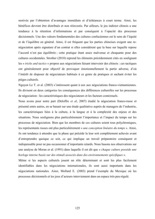 125
motivée par l’obtention d’avantages immédiats et d’échéances à court terme. Ainsi, les
bénéfices devront être distribués et non réinvestis. Par ailleurs, le jeu indirect chinois a une
tendance à la rétention d’informations et par conséquent à l’opacité des processus
décisionnels. Une des valeurs fondamentales des cultures confucéennes est le sens de l’équité
et de l’équilibre en général. Ainsi, il est fréquent que les parties chinoises exigent une re-
négociation après signature d’un contrat si elles considèrent que la base sur laquelle repose
l’accord n’est pas équilibrée ; cette pratique étant assez malvenue et choquante pour des
cultures occidentales. Strother (2010) reprend les éléments précédemment cités en soulignant
les « tricks and tactics » propres aux négociations faisant intervenir des chinois : ces tactiques
ont généralement pour objectif de provoquer émotionnellement la partie adverse, d’où
l’intérêt de disposer de négociateurs habitués à ce genre de pratiques et sachant éviter les
pièges culturels.
Nguyen Le T. et al. (2003) s’intéressent quant à eux aux négociations franco-vietnamiennes.
Ils divisent en deux catégories les conséquences des différences culturelles sur les processus
de négociation : les caractéristiques des négociateurs et les facteurs contextuels.
Nous avons pour notre part (Deloffre et al, 2007) étudié la négociation franco-russe et
présenté entre autres, en se basant sur une étude qualitative auprès de managers de l’industrie,
les caractéristiques liées à la culture, à la langue et à la complexité des enjeux et des
situations. Nous soulignons plus particulièrement l’importance et l’impact du temps sur les
processus de négociation. Bien que les membres de ces cultures soient tous polychroniques,
les représentants russes ont plus particulièrement « une conception linéaire du temps ». Ainsi,
ils ont tendance à attendre que la phase qui précède la leur soit complètement achevée avant
d’entreprendre quoique ce soit, ce qui implique un travail préparatoire conséquent et
indispensable pour ne pas occasionner d’importants retards. Nous basons nos observations sur
une analyse de Moran et al. (1991) dans laquelle il est dit que « chaque culture possède une
horloge interne basée sur des stimuli associés dans des environnements spécifiques ».
Même si les aspects culturels jouent un rôle déterminant et sont les plus facilement
identifiables dans les négociations internationales, ils sont aussi importants dans les
négociations nationales. Ainsi, Mollard E. (2003) prend l’exemple du Mexique où les
processus décisionnels et les jeux d’acteurs interviennent dans un espace très peu régulé.
 