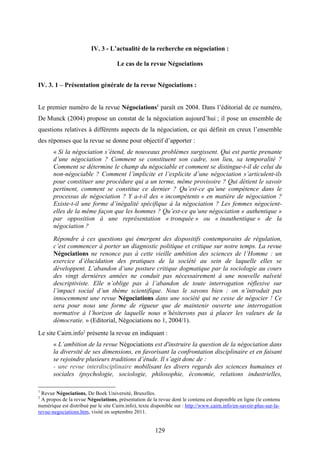129
IV. 3 - L’actualité de la recherche en négociation :
Le cas de la revue Négociations
IV. 3. 1 – Présentation générale de la revue Négociations :
Le premier numéro de la revue Négociations1
paraît en 2004. Dans l’éditorial de ce numéro,
De Munck (2004) propose un constat de la négociation aujourd’hui ; il pose un ensemble de
questions relatives à différents aspects de la négociation, ce qui définit en creux l’ensemble
des réponses que la revue se donne pour objectif d’apporter :
« Si la négociation s’étend, de nouveaux problèmes surgissent. Qui est partie prenante
d’une négociation ? Comment se constituent son cadre, son lieu, sa temporalité ?
Comment se détermine le champ du négociable et comment se distingue-t-il de celui du
non-négociable ? Comment l’implicite et l’explicite d’une négociation s’articulent-ils
pour constituer une procédure qui a un terme, même provisoire ? Qui détient le savoir
pertinent, comment se constitue ce dernier ? Qu’est-ce qu’une compétence dans le
processus de négociation ? Y a-t-il des « incompétents » en matière de négociation ?
Existe-t-il une forme d’inégalité spécifique à la négociation ? Les femmes négocient-
elles de la même façon que les hommes ? Qu’est-ce qu’une négociation « authentique »
par opposition à une représentation « tronquée » ou « inauthentique » de la
négociation ?
Répondre à ces questions qui émergent des dispositifs contemporains de régulation,
c’est commencer à porter un diagnostic politique et critique sur notre temps. La revue
Négociations ne renonce pas à cette vieille ambition des sciences de l’Homme : un
exercice d’élucidation des pratiques de la société au sein de laquelle elles se
développent. L’abandon d’une posture critique dogmatique par la sociologie au cours
des vingt dernières années ne conduit pas nécessairement à une nouvelle naïveté
descriptiviste. Elle n’oblige pas à l’abandon de toute interrogation réflexive sur
l’impact social d’un thème scientifique. Nous le savons bien : on n’introduit pas
innocemment une revue Négociations dans une société qui ne cesse de négocier ! Ce
sera pour nous une forme de rigueur que de maintenir ouverte une interrogation
normative à l’horizon de laquelle nous n’hésiterons pas à placer les valeurs de la
démocratie. » (Editorial, Négociations no 1, 2004/1).
Le site Cairn.info2
présente la revue en indiquant :
« L’ambition de la revue Négociations est d'instruire la question de la négociation dans
la diversité de ses dimensions, en favorisant la confrontation disciplinaire et en faisant
se rejoindre plusieurs traditions d’étude. Il s’agit donc de :
- une revue interdisciplinaire mobilisant les divers regards des sciences humaines et
sociales (psychologie, sociologie, philosophie, économie, relations industrielles,
1
Revue Négociations, De Boek Université, Bruxelles.
2
A propos de la revue Négociations, présentation de la revue dont le contenu est disponible en ligne (le contenu
numérique est distribué par le site Cairn.info), texte disponible sur : http://www.cairn.info/en-savoir-plus-sur-la-
revue-negociations.htm, visité en septembre 2011.
 