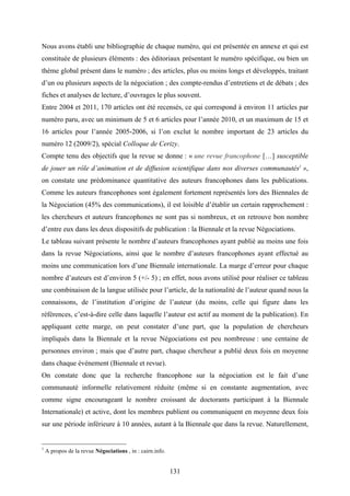 131
Nous avons établi une bibliographie de chaque numéro, qui est présentée en annexe et qui est
constituée de plusieurs éléments : des éditoriaux présentant le numéro spécifique, ou bien un
thème global présent dans le numéro ; des articles, plus ou moins longs et développés, traitant
d’un ou plusieurs aspects de la négociation ; des compte-rendus d’entretiens et de débats ; des
fiches et analyses de lecture, d’ouvrages le plus souvent.
Entre 2004 et 2011, 170 articles ont été recensés, ce qui correspond à environ 11 articles par
numéro paru, avec un minimum de 5 et 6 articles pour l’année 2010, et un maximum de 15 et
16 articles pour l’année 2005-2006, si l’on exclut le nombre important de 23 articles du
numéro 12 (2009/2), spécial Colloque de Cerizy.
Compte tenu des objectifs que la revue se donne : « une revue francophone […] susceptible
de jouer un rôle d’animation et de diffusion scientifique dans nos diverses communautés1
»,
on constate une prédominance quantitative des auteurs francophones dans les publications.
Comme les auteurs francophones sont également fortement représentés lors des Biennales de
la Négociation (45% des communications), il est loisible d’établir un certain rapprochement :
les chercheurs et auteurs francophones ne sont pas si nombreux, et on retrouve bon nombre
d’entre eux dans les deux dispositifs de publication : la Biennale et la revue Négociations.
Le tableau suivant présente le nombre d’auteurs francophones ayant publié au moins une fois
dans la revue Négociations, ainsi que le nombre d’auteurs francophones ayant effectué au
moins une communication lors d’une Biennale internationale. La marge d’erreur pour chaque
nombre d’auteurs est d’environ 5 (+/- 5) ; en effet, nous avons utilisé pour réaliser ce tableau
une combinaison de la langue utilisée pour l’article, de la nationalité de l’auteur quand nous la
connaissons, de l’institution d’origine de l’auteur (du moins, celle qui figure dans les
références, c’est-à-dire celle dans laquelle l’auteur est actif au moment de la publication). En
appliquant cette marge, on peut constater d’une part, que la population de chercheurs
impliqués dans la Biennale et la revue Négociations est peu nombreuse : une centaine de
personnes environ ; mais que d’autre part, chaque chercheur a publié deux fois en moyenne
dans chaque événement (Biennale et revue).
On constate donc que la recherche francophone sur la négociation est le fait d’une
communauté informelle relativement réduite (même si en constante augmentation, avec
comme signe encourageant le nombre croissant de doctorants participant à la Biennale
Internationale) et active, dont les membres publient ou communiquent en moyenne deux fois
sur une période inférieure à 10 années, autant à la Biennale que dans la revue. Naturellement,
1
A propos de la revue Négociations , in : cairn.info.
 