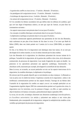 133
- la gestion des conflits et crises (revue : 17 articles ; Biennale : 29 articles) ;
- les paradigmes de la négociation (revue : 15 articles ; Biennale : 4 articles) ;
- la technique de négociation (revue : 6 articles ; Biennale : 30 articles) ;
- les acteurs de la négociation (revue : 22 articles ; Biennale : 14 articles).
Si l’on considère les thèmes secondaires tels que définis dans les tableaux de synthèse, quel
que soit leur degré d’importance relative, en tant que sujet de l’article, on peut faire les
constatations suivantes :
- les aspects transversaux sont présents dans la revue pour 42 articles ;
- les concepts et modèles théoriques sont présents dans la revue pour 36 articles ;
- la diplomatie et politique est présente dans la revue pour 26 articles ;
- la relation commerciale apparait partiellement une quarantaine de fois lors des Biennales,
mais seulement un peu plus d’une dizaine de fois dans la revue. C’est ainsi que Barth &
Bobot (2009), dans une étude portant sur 4 années de la revue (2004-2008), en repèrent
quatre.
En fait, si les thèmes liés à la négociation sont identiques dans leur nature, ils ne sont pas
développés de la même manière, ni avec la même intensité par les deux médias.
Lors des Biennales de la négociation, les chercheurs présentent des travaux traitant de la
politique, l’actualité de la négociation, de la gestion des conflits et des crises, de la dimension
commerciale, du processus de négociation. Leur mode d’approche des sujets est double : les
praticiens et les spécialistes présentent une approche synthétique, fonctionnelle ; les
chercheurs actifs, doctorants par exemple, développent la scientificité de leur démarche.
Dans la revue, en revanche, un accent particulier est mis sur les aspects transversaux de la
négociation, les modèles théoriques, la diplomatie et la politique.
On retrouve par là les grands objectifs que se sont données ces deux instances : la Biennale se
veut en prise avec la réalité du terrain, l’expérience concrète de la négociation ; même si de
nombreuses communications portent sur des aspects formels, l’ancrage de ses thèmes dans
l’actualité de la négociation lui confère un aspect concret. un exemple particulier en est
l’augmentation régulière depuis 2003 des communications portant sur la gestion des crises, la
négociation avec les terroristes, avec les preneurs d’otages ; en effet, ce sujet constitue un
objet d’attention et d’analyse croissantes, particulièrement depuis septembre 2001.
La revue, de son côté, revendique clairement une dimension académique (interdisciplinaire,
et d’excellence universitaire). Les articles y présentent une analyse et une vision plus
fondamentale, plus conceptuelle de la négociation, intégrant la multiplicité des modèles et des
variables qui participent du processus de négociation.
 