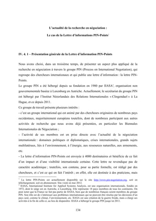 134
L’actualité de la recherche en négociation :
Le cas de la Lettre d’informations PIN-Points1
IV. 4. 1 – Présentation générale de la Lettre d’information PIN-Points
Nous avons choisi, dans un troisième temps, de présenter un aspect plus appliqué de la
recherche en négociation à travers le groupe PIN (Process on International Negotiation), qui
regroupe des chercheurs internationaux et qui publie une lettre d’information : la lettre PIN-
Points.
Le groupe PIN a été hébergé depuis sa fondation en 1980 par IIASA2
, organisation non
gouvernementale baséee à Laxenburg en Autriche. Actuellement, le secrétariat du groupe PIN
est hébergé par l’Institut Néeerlandais des Relations Internationales « Clingendael » à La
Hague, et ce depuis 2011.
Ce groupe de travail présente plusieurs intérêts :
- c’est un groupe international qui est animé par des chercheurs originaires de nombreux pays
occidentaux, majoritairement européens toutefois, dont de nombreux participent aux autres
activités de recherche que nous avons déjà présentées, en particulier les Biennales
Internationales de Négociation ;
- l’activité de ses membres est en prise directe avec l’actualité de la négociation
internationale : domaines politiques et diplomatiques, crises internationales, grands sujets
multilatéraux, liés à l’environnement, à l’énergie, aux ressources naturelles, aux armements,
etc.
- La lettre d’information PIN-Points est envoyée à 4000 destinataires et bénéficie de ce fait
d’un impact et d’une visibilité internationale certaine. Cette lettre ne revendique pas de
caractère académique ; toutefois, son contenu, pour sa partie formelle, est rédigé par des
chercheurs, et c’est ce qui en fait l’intérêt ; en effet, elle est destinée à des praticiens, mais
1
La lettre PIN-Points est actuellement disponible sur le site http://www.pin-negotiation.org, soit en
téléchargement, soit en abonnement. Site visité en mai 2012.
2
IIASA, International Institute for Applied Systems Analysis, est une organisation internationale, fondée en
1972, dont le siège est en Autriche, à Laxenburg. Elle représente 18 pays membres de tous les continents. On
peut noter que la France ne fait pas partie de IIASA, bien que de nombreux français soient membres du groupe
PIN. Son rôle est de s’intéresser aux problèmes internationaux qui ne peuvent être résolus par les décisions d’un
pays seul, comme le climat, l’environnement, etc. IIASA est une création de la guerre froide, mais a élargi ses
activités à la fin de celle-ci, au lieu de disparaître. IIASA a hébergé le groupe PIN jusqu’en 2011.
 