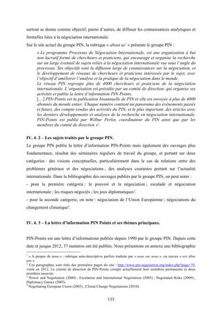 135
surtout se donne comme objectif, parmi d’autres, de diffuser les connaissances analytiques et
formelles liées à la négociation internationale.
Sur le site actuel du groupe PIN, la rubrique « about us1
» présente le groupe PIN :
« Le programme Processus de Négociation Internationale, est une organisation à but
non lucratif formé de chercheurs et praticiens, qui encourage et organise la recherche
sur un large éventail de sujets reliés à la négociation internationale vue sous l’angle du
processus. Ses objectifs sont la diffusion large de connaissances sur la négociation, et
le développement de réseaux de chercheurs et praticiens intéressés par le sujet, avec
l’objectif d’améliorer l’analyse et la pratique de la négociation dans le monde.
Le réseau PIN regroupe plus de 4000 chercheurs et praticiens de la négociation
internationale. L’organisation est présidée par un comité de direction, qui organise ses
activités et publie la lettre d’information PIN-Points.
[…] PIN-Points est la publication bisannuelle de PIN et elle est envoyée à plus de 4000
abonnés du monde entier. Chaque numéro contient un panorama des événements passés
et futurs, des compte-rendus des activités du PIN, et le plus important, des articles avec
les derniers développements et analyses de la recherche en négociation internationale.
PIN-Points est publié par Wilbur Perlot, coordinateur du PIN ainsi que par les
membres du comité de direction »2
.
IV. 4. 2 – Les sujets traités par le groupe PIN.
Le groupe PIN publie la lettre d’information PIN-Points mais également des ouvrages plus
fondamentaux, résultat des séminaires réguliers de travail du groupe, et portant sur deux
catégories : des visions conceptuelles, particulièrement dans le cas de relations entre des
problèmes généraux et des négociations ; des analyses courantes portant sur l’actualité
internationale. Dans la bibliographie des ouvrages publiés par le groupe PIN, on peut noter :
- pour la première catégorie : le pouvoir et la négociation ; escalade et négociation
internationale ; les risques négociés ; les jeux diplomatiques3
.
- pour la seconde catégorie, on note : négociation de l’Union Européenne ; négociations du
changement climatique4
.
IV. 4. 3 – La lettre d’information PIN Points et ses thèmes principaux.
PIN-Points est une lettre d’informations publiée depuis 1990 par le groupe PIN. Depuis cette
date et jusque 2012, 37 numéros ont été publiés. Nous présentons en annexe une bibliographie
1
« A propos de nous » ; rubrique auto-descriptive parfois traduite par « nous sur nous », ou encore « wir über
uns ».
2
Ces paragraphes sont tirés des premières pages du site : http://www.pin-negotiation.org/index.php?page=79,
visité en 2012. Le comité de direction de PIN-Points compte actuellement huit membres permanents et deux
membres associés.
3
Power and Negotiation (2000) ; Escalation and International Negotiation (2005) ; Negotiated Risks (2009) ;
Diplomacy Games (2005).
4
Negotiating European Union (2003) ; Climat Change Negotiations (2010).
 