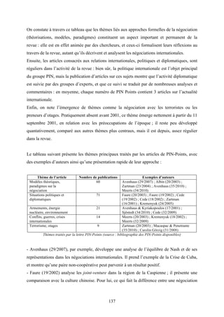 137
On constate à travers ce tableau que les thèmes liés aux approches formelles de la négociation
(théorisations, modèles, paradigmes) constituent un aspect important et permanent de la
revue : elle est en effet animée par des chercheurs, et ceux-ci formalisent leurs réflexions au
travers de la revue, autant qu’ils décrivent et analysent les négociations internationales.
Ensuite, les articles consacrés aux relations internationales, politiques et diplomatiques, sont
réguliers dans l’activité de la revue : bien sûr, la politique internationale est l’objet principal
du groupe PIN, mais la publication d’articles sur ces sujets montre que l’activité diplomatique
est suivie par des groupes d’experts, et que ce suivi se traduit par de nombreuses analyses et
commentaires : en moyenne, chaque numéro de PIN Points contient 3 articles sur l’actualité
internationale.
Enfin, on note l’émergence de thèmes comme la négociation avec les terroristes ou les
preneurs d’otages. Pratiquement absent avant 2001, ce thème émerge nettement à partir du 11
septembre 2001, en relation avec les préoccupations de l’époque ; il reste peu développé
quantativement, comparé aux autres thèmes plus centraux, mais il est depuis, assez régulier
dans la revue.
Le tableau suivant présente les thèmes principaux traités par les articles de PIN-Points, avec
des exemples d’auteurs ainsi qu’une présentation rapide de leur approche :
Thème de l’article Nombre de publications Exemples d’auteurs
Modèles théoriques,
paradigmes sur la
négociation
60 Avenhaus (29/2007) ; Albin (20/2003) ;
Zartman (23/2004) ; Avenhaus (35/2010) ;
Meerts (34/2010)
Situations politiques et
diplomatiques
71 Faure (20/2003) ; Faure (19/2002) ; Cede
(19/2002) ; Cede (18/2002) ; Zartman
(16/2001) ; Kremenyuk (24/2005)
Armements, énergie
nucléaire, environnement
21 Avenhaus & Kyriakopoulos (17/2001) ;
Sjöstedt (34/2010) ; Cede (32/2009)
Conflits, guerres, crises
internationales
14 Meerts (20/2003) ; Kremenyuk (18/2002) ;
Meerts (32/2009)
Terrorisme, otages 9 Zartman (20/2003) ; Macaspac & Penetrante
(35/2010) ; Carolin Görzig (31/2008)
Thèmes traités par la lettre PIN-Points (source : bibliographie des PIN-Points disponibles)
- Avenhaus (29/2007), par exemple, développe une analyse de l’équilibre de Nash et de ses
représentations dans les négociations internationales. Il prend l’exemple de la Crise de Cuba,
et montre qu’une paire non-coopérative peut parvenir à un résultat positif.
- Faure (19/2002) analyse les joint-venture dans la région de la Caspienne ; il présente une
comparaison avec la culture chinoise. Pour lui, ce qui fait la différence entre une négociation
 