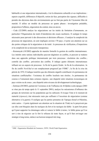 138
habituelle et une négociation internationale, c’est la dimension culturelle et ses implications :
aspects cognitifs, différences d’objectifs, notion de face, perception des signaux, difficultés à
prendre des décisions dans des environnements qui ne font pas partie de l’économie libre de
marché. Il utilise un modèle du processus en quatre phases : investigation préalable,
proposition d’affaires, négociation du contrat, mise en œuvre.
- Cede (32/2009) analyse les négociations sur les traités de limitation d’armements, en
particulier l’Organisation du traité d’interdiction des essais nucléaires. Il souligne le temps
nécessaire pour parvenir à des discussions et décisions efficaces ; il analyse la complexité du
processus de négociation, où sont impliqués environ 170 pays ; il porte son attention sur un
des points critiques de la négociation et du traité : le processus de vérification, d’inspections
et la complexité de sa nécessaire transparence.
- Kremenyuk (18/2002) approche de manière formelle la gestion de conflits internationaux.
Les intérêts entre nations individuelles peuvent dégénérer en conflits, et peuvent se traduire
dans une approche politique internationale par trois processus : résolution des conflits ;
contrôle des conflits ; prévention des conflits. Il indique quatre éléments internationaux
influant sur ces aspects de processus : la fin de la guerre froide ; la fin de la colonisation ; la
fin du conflit Nord-Sud et son remplacement progressif par l’OMC1
; la fin de la crise du
pétrole de 1974. Il indique toutefois que des éléments négatifs contribuent à la permanence de
situations conflictuelles : l’existence de conflits localisés non résolus ; la permanence de
courses à l’armement dans certaines régions ; une disparité entre situations économiques de
pays voisins ou de zones ; une disparité entre niveaux de développement technologique.
- Zartman (20/2003), partant de l’existence et de l’influence de Al-Qaïda à cette époque (2003
se situe peu de temps après le 11 septembre 2001), analyse les mécanismes d’influence des
groupes de terroristes sur les populations qui les subissent. Il évoque l’état et le moment de
maturité (ripeness), état nécessaire mais pas suffisant à l’ouverture de négociation (comme
alternative à la guerre). Il souligne que les parties prenantes de l’époque (Israel et Palestine,
entre autres – il porte également son attention sur la situation de l’Irak) ne le perçoivent pas
car elles sont bloquées dans les tactiques du fort et les tactiques du faible : le parti fort pense
qu’il peut supporter les dommages subis et vaincre le faible à terme ; le faible pense qu’il ne
sert à rien de négocier car le fort le refusera de toute façon, et qu’il faut envisager une
stratégie à long terme, même à un horizon temporel très long.
1
OMC : Organisation Mondiale du Commerce ; WTO : World Trade Organisation.
 