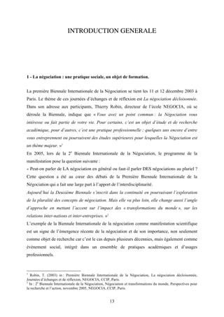 13
INTRODUCTION GENERALE
1 - La négociation : une pratique sociale, un objet de formation.
La première Biennale Internationale de la Négociation se tient les 11 et 12 décembre 2003 à
Paris. Le thème de ces journées d’échanges et de réflexion est La négociation décloisonnée.
Dans son adresse aux participants, Thierry Robin, directeur de l’école NEGOCIA, où se
déroule la Biennale, indique que « Vous avez un point commun : la Négociation vous
intéresse ou fait partie de votre vie. Pour certains, c’est un objet d’étude et de recherche
académique, pour d’autres, c’est une pratique professionnelle ; quelques uns encore d’entre
vous entreprennent ou poursuivent des études supérieures pour lesquelles la Négociation est
un thème majeur. »1
En 2005, lors de la 2e
Biennale Internationale de la Négociation, le programme de la
manifestation pose la question suivante :
« Peut-on parler de LA négociation en général ou faut-il parler DES négociations au pluriel ?
Cette question a été au cœur des débats de la Première Biennale Internationale de la
Négociation qui a fait une large part à l’apport de l’interdisciplinarité.
Aujourd’hui la Deuxième Biennale s’inscrit dans la continuité en poursuivant l’exploration
de la pluralité des concepts de négociation. Mais elle va plus loin, elle change aussi l’angle
d’approche en mettant l’accent sur l’impact des « transformations du monde », sur les
relations inter-nations et inter-entreprises. »2
L’exemple de la Biennale Internationale de la négociation comme manifestation scientifique
est un signe de l’émergence récente de la négociation et de son importance, non seulement
comme objet de recherche car c’est le cas depuis plusieurs décennies, mais également comme
événement social, intégré dans un ensemble de pratiques académiques et d’usages
professionnels.
1
Robin, T. (2003) in : Première Biennale Internationale de la Négociation, La négociation décloisonnée,
Journées d’échanges et de réflexion, NEGOCIA, CCIP, Paris.
2
In : 2e
Biennale Internationale de la Négociation, Négociation et transformations du monde, Perspectives pour
la recherche et l’action, novembre 2005, NEGOCIA, CCIP, Paris.
 