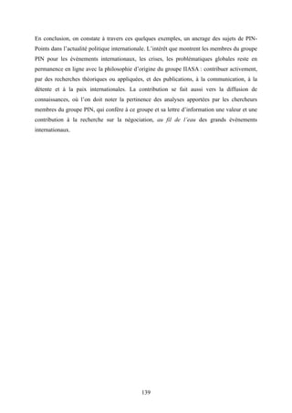 139
En conclusion, on constate à travers ces quelques exemples, un ancrage des sujets de PIN-
Points dans l’actualité politique internationale. L’intérêt que montrent les membres du groupe
PIN pour les événements internationaux, les crises, les problématiques globales reste en
permanence en ligne avec la philosophie d’origine du groupe IIASA : contribuer activement,
par des recherches théoriques ou appliquées, et des publications, à la communication, à la
détente et à la paix internationales. La contribution se fait aussi vers la diffusion de
connaissances, où l’on doit noter la pertinence des analyses apportées par les chercheurs
membres du groupe PIN, qui confère à ce groupe et sa lettre d’information une valeur et une
contribution à la recherche sur la négociation, au fil de l’eau des grands événements
internationaux.
 