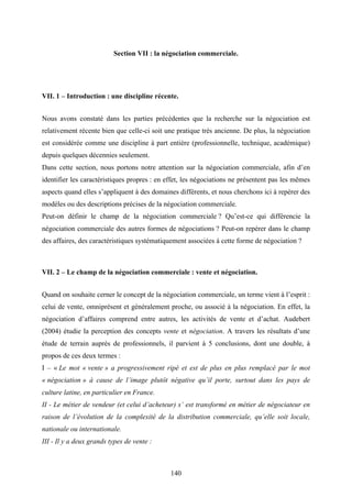 140
Section VII : la négociation commerciale.
VII. 1 – Introduction : une discipline récente.
Nous avons constaté dans les parties précédentes que la recherche sur la négociation est
relativement récente bien que celle-ci soit une pratique très ancienne. De plus, la négociation
est considérée comme une discipline à part entière (professionnelle, technique, académique)
depuis quelques décennies seulement.
Dans cette section, nous portons notre attention sur la négociation commerciale, afin d’en
identifier les caractéristiques propres : en effet, les négociations ne présentent pas les mêmes
aspects quand elles s’appliquent à des domaines différents, et nous cherchons ici à repérer des
modèles ou des descriptions précises de la négociation commerciale.
Peut-on définir le champ de la négociation commerciale ? Qu’est-ce qui différencie la
négociation commerciale des autres formes de négociations ? Peut-on repérer dans le champ
des affaires, des caractéristiques systématiquement associées à cette forme de négociation ?
VII. 2 – Le champ de la négociation commerciale : vente et négociation.
Quand on souhaite cerner le concept de la négociation commerciale, un terme vient à l’esprit :
celui de vente, omniprésent et généralement proche, ou associé à la négociation. En effet, la
négociation d’affaires comprend entre autres, les activités de vente et d’achat. Audebert
(2004) étudie la perception des concepts vente et négociation. A travers les résultats d’une
étude de terrain auprès de professionnels, il parvient à 5 conclusions, dont une double, à
propos de ces deux termes :
I – « Le mot « vente » a progressivement ripé et est de plus en plus remplacé par le mot
« négociation » à cause de l’image plutôt négative qu’il porte, surtout dans les pays de
culture latine, en particulier en France.
II - Le métier de vendeur (et celui d’acheteur) s’ est transformé en métier de négociateur en
raison de l’évolution de la complexité de la distribution commerciale, qu’elle soit locale,
nationale ou internationale.
III - Il y a deux grands types de vente :
 