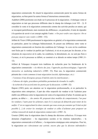 143
négociation commerciale. Ils situent la négociation commerciale parmi les autres formes de
négociation, ou bien parmi les autres formes d’interactions commerciales.
Audebert (2004) positionne son étude sur le processus de la négociation ; il distingue vente et
négociation en tant que processus différents dans le champ des échanges (voir VII – 2). Il
considère la vente et la négociation commerciale comme des activités proches en nature, qui
se recoupent partiellement, mais montrent des différences ; en particulier, il tente de répondre
à la question de savoir si un concept englobe l’autre : « On peut vendre sans négocier. On ne
peut pas négocier sans vendre » (2004 : 152).
Jolibert & Tixier (1988) positionnent la négociation en général, et la négociation commerciale
en particulier, parmi les échanges bidirectionnels. Ils posent une différence entre vente et
négociation commerciale en fonction des conditions de l’échange : la vente où les conditions
sont fixées par le vendeur (et parfois par l’acheteur), et où on ne peut pas les discuter, et les
situations de négociation où le cadre, les conditions, le déroulement, etc. ne sont pas fixés à
l’avance, et où le processus se définit, se construit et se déroule en même temps (1988 :11-
12).
Jolibert & Velazquez évoquent trois traditions de recherche pour les fondements de la
négociation commerciale : « la théorie des jeux, l’approche psychosociologique, l’approche
interactive en marketing industriel » (1989 : 53). Pour eux, la négociation commerciale
présente des « traits communs à toute négociation (sociale, diplomatique, etc.) :
- l’existence d’une divergence perçue d’intérêts entre les interlocuteurs ;
- l’absence de règles, procédures préétablies permettant de résoudre le conflit ;
- la recherche d’un accord entre les parties par la discussion. » (1989 : 52)
Dupont (1983) porte son attention sur la négociation professionnelle, et en particulier la
négociation entre entreprises ; il part des rôles respectifs du vendeur et de l’acheteur pour
établir une différence entre la négociation de vente et la négociation d’achat. Il constate que la
gestion, au début « … des années 80, proposait deux modèles de comportements, l’un pour
les vendeurs, l’autre pour les acheteurs, mais il n’y avait pas de démarche pour tenter de les
unifier. C’est en rapprochant les deux courants que nous avons pu constater qu’il était en fait
possible […] de croiser les stratégies de vendeur et celles d’acheteur pour proposer un
schéma renouvelé de mode de négociation commerciale » (1983 : 2).
Usunier (2004) situe la négociation dans le champ des décisions collectives. Il évoque trois
domaines d’application : - les négociations sociales et les relations industrielles ; - la
négociation commerciale et d’affaires ; - la négociation stratégique entre entreprises. Pour lui,
la négociation est « directement une activité, encore plus que la décision individuelle »
 