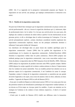 144
(2004 : 66). Il se rapproche de la perspective instrumentale proposée par Dupont : la
négociation est une activité, une pratique, qui implique communication et interaction avec
autrui.
VII. 4 – Modèles de la négociation commerciale.
On peut tout d’abord faire remarquer que la négociation commerciale est perçue comme une
activité professionnelle : elle est, à travers le regard des chercheurs qui s’y intéressent, objet
de professionnels dont c’est le métier. Ce n’est pas une activité privée (ou assez peu), elle
implique des vendeurs et acheteurs de métier même si parfois l’un des interlocuteurs est une
personne privée, et elle se développe dans le milieu économique de l’entreprise. C’est une
activité principalement explicite ; certains chercheurs considèrent toutefois également des
négociations commerciales implicites, basées sur des pratiques unilatérales destinées à
influencer l’autre partie (Jolibert & Velazquez).
Les chercheurs ont développé dans un passé récent des modèles spécifiques pour la
négociation commerciale : Usunier (2004) liste les qualités des négociateurs et les
caractéristiques de la situation de négociation commerciale ; Kerbrat-Orecchioni (2004)
formalise la négociation verbale dans les petits commerces ; David (2001) propose une
méthode pratique pour la négociation commerciale ; nous avons nous-même analysé sous
forme de phases, la négociation dans les PME françaises (Carré & Deloffre, 2009) ; Delaveau
(2005) analyse les négociations de produits innovants entre PMI et grands comptes. Barbier
(2009) dépasse les scripts cognitifs de la relation vendeur-acheteur et observe l’improvisation
chez les vendeurs du secteur automobile. Tous ces modèles portent leur attention sur un ou
plusieurs aspects de la négociation commerciale, il ont l’ambition de cerner le concept.
Cependant, comme le champ de la négociation commerciale se caractérise par une grande
diversité d’approches et de sujets, nous avons été amenés à faire le choix, réducteur, de deux
modèles : l’approche de Dupont (1983) et celle de Darmon (2011) :
- d’une part, le modèle de Dupont est relativement ancien (1983) et il est connu pour être une
des premières tentatives de formalisation systématique de la négociation vendeur-acheteur ; il
est devenu au fil du temps un classique parmi les modèles ; il porte son attention sur les
stratégies de l’acheteur et du vendeur et leurs relations respectives ; il décrit et il permet
d’anticiper ;
- d’autre part, le modèle de Darmon (2011) établit une différence entre la transaction
 