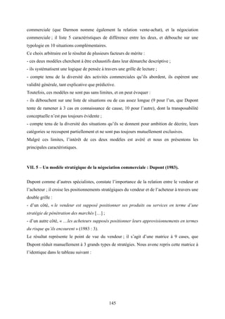 145
commerciale (que Darmon nomme également la relation vente-achat), et la négociation
commerciale ; il liste 5 caractéristiques de différence entre les deux, et débouche sur une
typologie en 10 situations complémentaires.
Ce choix arbitraire est le résultat de plusieurs facteurs de mérite :
- ces deux modèles cherchent à être exhaustifs dans leur démarche descriptive ;
- ils systématisent une logique de pensée à travers une grille de lecture ;
- compte tenu de la diversité des activités commerciales qu’ils abordent, ils espèrent une
validité générale, tant explicative que prédictive.
Toutefois, ces modèles ne sont pas sans limites, et on peut évoquer :
- ils débouchent sur une liste de situations ou de cas assez longue (9 pour l’un, que Dupont
tente de ramener à 3 cas en connaissance de cause, 10 pour l’autre), dont la transposabilité
conceptuelle n’est pas toujours évidente ;
- compte tenu de la diversité des situations qu’ils se donnent pour ambition de décrire, leurs
catégories se recoupent partiellement et ne sont pas toujours mutuellement exclusives.
Malgré ces limites, l’intérêt de ces deux modèles est avéré et nous en présentons les
principales caractéristiques.
VII. 5 – Un modèle stratégique de la négociation commerciale : Dupont (1983).
Dupont comme d’autres spécialistes, constate l’importance de la relation entre le vendeur et
l’acheteur ; il croise les positionnements stratégiques du vendeur et de l’acheteur à travers une
double grille :
- d’un côté, « le vendeur est supposé positionner ses produits ou services en terme d’une
stratégie de pénétration des marchés […] ;
- d’un autre côté, « …les acheteurs supposés positionner leurs approvisionnements en termes
du risque qu’ils encourent » (1983 : 3).
Le résultat représente le point de vue du vendeur ; il s’agit d’une matrice à 9 cases, que
Dupont réduit manuellement à 3 grands types de stratégies. Nous avonc repris cette matrice à
l’identique dans le tableau suivant :
 