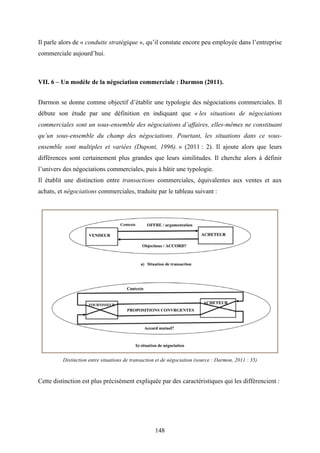 148
Il parle alors de « conduite stratégique », qu’il constate encore peu employée dans l’entreprise
commerciale aujourd’hui.
VII. 6 – Un modèle de la négociation commerciale : Darmon (2011).
Darmon se donne comme objectif d’établir une typologie des négociations commerciales. Il
débute son étude par une définition en indiquant que « les situations de négociations
commerciales sont un sous-ensemble des négociations d’affaires, elles-mêmes ne constituant
qu’un sous-ensemble du champ des négociations. Pourtant, les situations dans ce sous-
ensemble sont multiples et variées (Dupont, 1996). » (2011 : 2). Il ajoute alors que leurs
différences sont certainement plus grandes que leurs similitudes. Il cherche alors à définir
l’univers des négociations commerciales, puis à bâtir une typologie.
Il établit une distinction entre transactions commerciales, équivalentes aux ventes et aux
achats, et négociations commerciales, traduite par le tableau suivant :
Distinction entre situations de transaction et de négociation (source : Darmon, 2011 : 35)
Cette distinction est plus précisément expliquée par des caractéristiques qui les différencient :
 