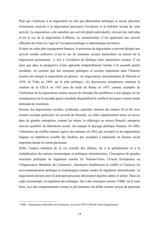 14
Pour qui s’intéresse à la négociation en tant que phénomène technique et social, plusieurs
événements associés à la négociation ponctuent l’évolution et la lisibilité sociale de cette
activité. La négociation a été autrefois une activité plutôt individuelle, relevant des individus
(c’est le cas de la négociation d’affaires, ou commerciale). C’est également une activité
officielle des Etats (il s’agit de l’acception politique et diplomatique du terme).
Et dans un cadre plus typiquement français, le processus de négociation a souvent désigné une
activité sociale collective (c’est le cas de moments sociaux particuliers ou encore de la
négociation permanente…), liée à l’évolution du dialogue entre partenaires sociaux. C’est
ainsi que dans la perspective d’une approche temporellement limitée à la seconde guerre
mondiale, on constate que des moments politiques et sociaux importants dans l’histoire
récente ont marqué la négociation en général : les négociations internationales de Munich en
1938, de Yalta en 1945, sur le plan politique ; les discussions européennes amenant la
création de la CECA en 1951 puis du traité de Rome en 1957, comme exemples de
l’utilisation de la négociation comme moyen de résoudre des problèmes à une époque où les
conséquences de la seconde guerre mondiale disqualifient le conflit d’envergure comme mode
dominant de résolution.
Ensuite, les négociations sociales, syndicales, salariales intenses des années 50 et 60, avec
comme exemple particulier les accords de Grenelle, ou celles régulièrement mises en œuvre
dans de grandes entreprises, comme les mines, la sidérurgie ou encore Renault, entreprise
souvent qualifiée de laboratoire social, ont marqué le paysage politique français. En effet,
l’alternance de conflits intenses (grève des mineurs en 1963, par exemple) et de négociations
longues ou répétitives (conflit des dockers, par exemple) a représenté un facteur social
important durant les trente glorieuses.
Enfin, l’aspect turbulent de la vie actuelle des affaires, lié à la globalisation et à la
multiplication des acteurs économiques et politiques internationaux, l’émergence de grandes
structures politiques de régulation comme les Nations-Unies, l’Union Européenne ou
l’Organisation Mondiale du Commerce1
, interdisent durablement le conflit et l’autarcie (la
non-communication politique et économique) comme modes de régulation internationale ; la
négociation devient alors le principal processus décisionnel légitime admis et utilisé. Dans un
cadre économique, la régulation des échanges, liée à des structures comme l’OMC ou la zone
Euro, ou à des comportements comme la pré-éminence du dollar comme moyen de paiement
1
OMC : Organisation Mondiale du Commerce, ou encore WTO (World Trade Organisation).
 