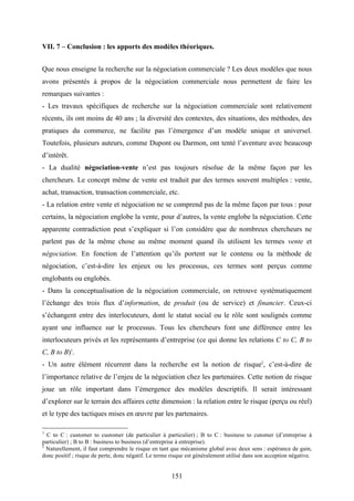 151
VII. 7 – Conclusion : les apports des modèles théoriques.
Que nous enseigne la recherche sur la négociation commerciale ? Les deux modèles que nous
avons présentés à propos de la négociation commerciale nous permettent de faire les
remarques suivantes :
- Les travaux spécifiques de recherche sur la négociation commerciale sont relativement
récents, ils ont moins de 40 ans ; la diversité des contextes, des situations, des méthodes, des
pratiques du commerce, ne facilite pas l’émergence d’un modèle unique et universel.
Toutefois, plusieurs auteurs, comme Dupont ou Darmon, ont tenté l’aventure avec beaucoup
d’intérêt.
- La dualité négociation-vente n’est pas toujours résolue de la même façon par les
chercheurs. Le concept même de vente est traduit par des termes souvent multiples : vente,
achat, transaction, transaction commerciale, etc.
- La relation entre vente et négociation ne se comprend pas de la même façon par tous : pour
certains, la négociation englobe la vente, pour d’autres, la vente englobe la négociation. Cette
apparente contradiction peut s’expliquer si l’on considère que de nombreux chercheurs ne
parlent pas de la même chose au même moment quand ils utilisent les termes vente et
négociation. En fonction de l’attention qu’ils portent sur le contenu ou la méthode de
négociation, c’est-à-dire les enjeux ou les processus, ces termes sont perçus comme
englobants ou englobés.
- Dans la conceptualisation de la négociation commerciale, on retrouve systématiquement
l’échange des trois flux d’information, de produit (ou de service) et financier. Ceux-ci
s’échangent entre des interlocuteurs, dont le statut social ou le rôle sont soulignés comme
ayant une influence sur le processus. Tous les chercheurs font une différence entre les
interlocuteurs privés et les représentants d’entreprise (ce qui donne les relations C to C, B to
C, B to B)1
.
- Un autre élément récurrent dans la recherche est la notion de risque2
, c’est-à-dire de
l’importance relative de l’enjeu de la négociation chez les partenaires. Cette notion de risque
joue un rôle important dans l’émergence des modèles descriptifs. Il serait intéressant
d’explorer sur le terrain des affaires cette dimension : la relation entre le risque (perçu ou réel)
et le type des tactiques mises en œuvre par les partenaires.
1
C to C : customer to customer (de particulier à particulier) ; B to C : business to cutomer (d’entreprise à
particulier) ; B to B : business to business (d’entreprise à entreprise).
2
Naturellement, il faut comprendre le risque en tant que mécanisme global avec deux sens : espérance de gain,
donc positif ; risque de perte, donc négatif. Le terme risque est généralement utilisé dans son acception négative.
 