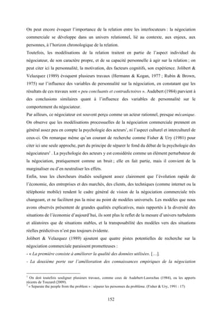 152
On peut encore évoquer l’importance de la relation entre les interlocuteurs : la négociation
commerciale se développe dans un univers relationnel, lié au contexte, aux enjeux, aux
personnes, à l’horizon chronologique de la relation.
Toutefois, les modélisations de la relation traitent en partie de l’aspect individuel du
négociateur, de son caractère propre, et de sa capacité personnelle à agir sur la relation ; on
peut citer ici la personnalité, la motivation, des facteurs cognitifs, son expérience. Jolibert &
Velazquez (1989) évoquent plusieurs travaux (Hermann & Kogan, 1977 ; Rubin & Brown,
1975) sur l’influence des variables de personnalité sur la négociation, en constatant que les
résultats de ces travaux sont « peu concluants et contradictoires ». Audebert (1984) parvient à
des conclusions similaires quant à l’influence des variables de personnalité sur le
comportement du négociateur.
Par ailleurs, ce négociateur est souvent perçu comme un acteur rationnel, presque mécanique.
On observe que les modélisations processuelles de la négociation commerciale prennent en
général assez peu en compte la psychologie des acteurs1
, ni l’aspect culturel et interculturel de
ceux-ci. On remarque même qu’un courant de recherche comme Fisher & Ury (1981) pour
citer ici une seule approche, part du principe de séparer le fond du débat de la psychologie des
négociateurs2
. La psychologie des acteurs y est considérée comme un élément perturbateur de
la négociation, pratiquement comme un bruit ; elle en fait partie, mais il convient de la
marginaliser ou d’en neutraliser les effets.
Enfin, tous les chercheurs étudiés soulignent assez clairement que l’évolution rapide de
l’économie, des entreprises et des marchés, des clients, des techniques (comme internet ou la
téléphonie mobile) rendent le cadre général de vision de la négociation commerciale très
changeant, et ne facilitent pas la mise au point de modèles universels. Les modèles que nous
avons observés présentent de grandes qualités explicatives, mais rapportés à la diversité des
situations de l’économie d’aujourd’hui, ils sont plus le reflet de la mesure d’univers turbulents
et aléatoires que de situations stables, et la transposabilité des modèles vers des situations
réelles prédictives n’est pas toujours évidente.
Jolibert & Velazquez (1989) ajoutent que quatre pistes potentielles de recherche sur la
négociation commerciale paraissent prometteuses :
- « La première consiste à améliorer la qualité des données utilisées. […].
- La deuxième porte sur l’amélioration des connaissances empiriques de la négociation
1
On doit toutefois souligner plusieurs travaux, comme ceux de Audebert-Lasrochas (1984), ou les apports
récents de Touzard (2009).
2
« Separate the people from the problem » : séparer les personnes du problème. (Fisher & Ury, 1991 : 17)
 