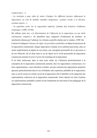 153
commerciale […].
- La troisième a pour objet de tenter d’intégrer les différents facteurs influençant la
négociation, au sein de modèles (modèles intégrateurs, systèmes d’aide à la décision,
systèmes experts…).
- La quatrième porte sur la négociation implicite, [comme les] tentatives d’influence
réciproque » (1989 : 67-68).
Par ailleurs, pour eux, « la détermination de l’efficacité de la négociation est une tâche
extrêmement complexe ». Ils identifient deux catégories d’indicateurs de résultats : la
satisfaction obtenue par l’acheteur, les volumes ou profits réalisés par le vendeur. (1989 :66)
Comme ils indiquent l’absence de règles, de procédures préétablies au départ du processus de
la négociation commerciale, chaque négociateur (vendeur et/ou acheteur) peut poser, plus ou
moins implicitement au départ de son action, une conception personnelle de ce processus et
de son efficacité. On est donc dans le cas de figure où la vision personnelle du négociateur
commercial constitue le point d’entrée de la pratique de la négociation.
Il est donc intéressant, dans la suite notre étude, de s’intéresser particulièrement à la
conception de la négociation commerciale présente chez les négociateurs commerciaux et à
leurs représentations : nous cherchons à étudier, non pas comment des négociateurs potentiels
agissent, particulièrement dans le cas d’étudiants sans expérience préalable de la négociation,
mais ce qu’ils savent ou croient savoir de la négociation afin d’identifier et de catégoriser des
représentations collectives de la négociation commerciale. Notre objectif est alors d’utiliser
ces représentations préalables comme un des fondements de rénovation d’une pédagogie de la
négociation commerciale.
 