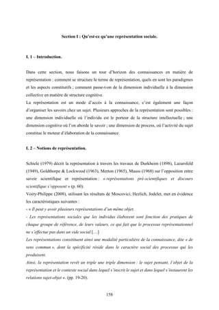 158
Section I : Qu’est-ce qu’une représentation sociale.
I. 1 – Introduction.
Dans cette section, nous faisons un tour d’horizon des connaissances en matière de
représentation : comment se structure le terme de représentation, quels en sont les paradigmes
et les aspects constitutifs ; comment passe-t-on de la dimension individuelle à la dimension
collective en matière de structure cognitive.
La représentation est un mode d’accès à la connaissance, c’est également une façon
d’organiser les savoirs chez un sujet. Plusieurs approches de la représentation sont possibles :
une dimension individuelle où l’individu est le porteur de la structure intellectuelle ; une
dimension cognitive où l’on aborde le savoir ; une dimension de process, où l’activité du sujet
constitue le moteur d’élaboration de la connaissance.
I. 2 – Notions de représentation.
Schiele (1979) décrit la représentation à travers les travaux de Durkheim (1898), Lazarsfeld
(1949), Goldthorpe & Lockwood (1963), Merton (1965), Mauss (1968) sur l’opposition entre
savoir scientifique et représentation : « représentations pré-scientifiques et discours
scientifique s’opposent » (p. 60).
Voiry-Philippe (2008), utilisant les résultats de Moscovici, Hezlich, Jodelet, met en évidence
les caractéristiques suivantes :
- « Il peut y avoir plusieurs représentations d’un même objet.
- Les représentations sociales que les individus élaborent sont fonction des pratiques de
chaque groupe de référence, de leurs valeurs, ce qui fait que le processus représentationnel
ne s’effectue pas dans un vide social.[…]
Les représentations consitituent ainsi une modalité particulière de la connaissance, dite « de
sens commun », dont la spécificité réside dans le caractère social des processus qui les
produisent.
Ainsi, la représentation revêt un triple une triple dimension : le sujet pensant, l’objet de la
représentation et le contexte social dans lequel s’inscrit le sujet et dans lequel s’instaurent les
relations sujet-objet ». (pp. 19-20).
 