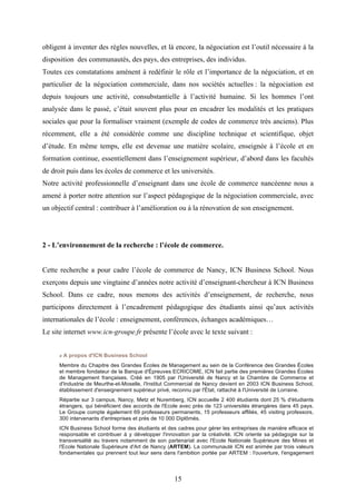 15
obligent à inventer des règles nouvelles, et là encore, la négociation est l’outil nécessaire à la
disposition des communautés, des pays, des entreprises, des individus.
Toutes ces constatations amènent à redéfinir le rôle et l’importance de la négociation, et en
particulier de la négociation commerciale, dans nos sociétés actuelles : la négociation est
depuis toujours une activité, consubstantielle à l’activité humaine. Si les hommes l’ont
analysée dans le passé, c’était souvent plus pour en encadrer les modalités et les pratiques
sociales que pour la formaliser vraiment (exemple de codes de commerce très anciens). Plus
récemment, elle a été considérée comme une discipline technique et scientifique, objet
d’étude. En même temps, elle est devenue une matière scolaire, enseignée à l’école et en
formation continue, essentiellement dans l’enseignement supérieur, d’abord dans les facultés
de droit puis dans les écoles de commerce et les universités.
Notre activité professionnelle d’enseignant dans une école de commerce nancéenne nous a
amené à porter notre attention sur l’aspect pédagogique de la négociation commerciale, avec
un objectif central : contribuer à l’amélioration ou à la rénovation de son enseignement.
2 - L’environnement de la recherche : l’école de commerce.
Cette recherche a pour cadre l’école de commerce de Nancy, ICN Business School. Nous
exerçons depuis une vingtaine d’années notre activité d’enseignant-chercheur à ICN Business
School. Dans ce cadre, nous menons des activités d’enseignement, de recherche, nous
participons directement à l’encadrement pédagogique des étudiants ainsi qu’aux activités
internationales de l’école : enseignement, conférences, échanges académiques…
Le site internet www.icn-groupe.fr présente l’école avec le texte suivant :
« A propos d'ICN Business School
Membre du Chapitre des Grandes Écoles de Management au sein de la Conférence des Grandes Écoles
et membre fondateur de la Banque d'Épreuves ECRICOME, ICN fait partie des premières Grandes Écoles
de Management françaises. Créé en 1905 par l'Université de Nancy et la Chambre de Commerce et
d'Industrie de Meurthe-et-Moselle, l'Institut Commercial de Nancy devient en 2003 ICN Business School,
établissement d'enseignement supérieur privé, reconnu par l'État, rattaché à l'Université de Lorraine.
Répartie sur 3 campus, Nancy, Metz et Nuremberg, ICN accueille 2 400 étudiants dont 25 % d'étudiants
étrangers, qui bénéficient des accords de l'Ecole avec près de 123 universités étrangères dans 45 pays.
Le Groupe compte également 69 professeurs permanents, 15 professeurs affiliés, 45 visiting professors,
300 intervenants d'entreprises et près de 10 000 Diplômés.
ICN Business School forme des étudiants et des cadres pour gérer les entreprises de manière efficace et
responsable et contribuer à y développer l'innovation par la créativité. ICN oriente sa pédagogie sur la
transversalité au travers notamment de son partenariat avec l'Ecole Nationale Supérieure des Mines et
l'Ecole Nationale Supérieure d'Art de Nancy (ARTEM). La communauté ICN est animée par trois valeurs
fondamentales qui prennent tout leur sens dans l'ambition portée par ARTEM : l'ouverture, l'engagement
 