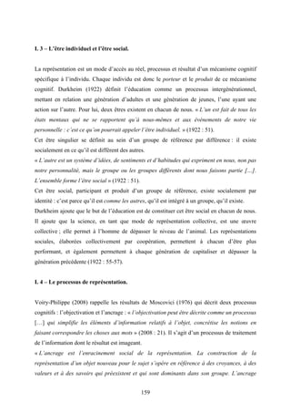 159
I. 3 – L’être individuel et l’être social.
La représentation est un mode d’accès au réel, processus et résultat d’un mécanisme cognitif
spécifique à l’individu. Chaque individu est donc le porteur et le produit de ce mécanisme
cognitif. Durkheim (1922) définit l’éducation comme un processus intergénérationnel,
mettant en relation une génération d’adultes et une génération de jeunes, l’une ayant une
action sur l’autre. Pour lui, deux êtres existent en chacun de nous. « L’un est fait de tous les
états mentaux qui ne se rapportent qu’à nous-mêmes et aux événements de notre vie
personnelle : c’est ce qu’on pourrait appeler l’être individuel. » (1922 : 51).
Cet être singulier se définit au sein d’un groupe de référence par différence : il existe
socialement en ce qu’il est différent des autres.
« L’autre est un système d’idées, de sentiments et d’habitudes qui expriment en nous, non pas
notre personnalité, mais le groupe ou les groupes différents dont nous faisons partie […].
L’ensemble forme l’être social » (1922 : 51).
Cet être social, participant et produit d’un groupe de référence, existe socialement par
identité : c’est parce qu’il est comme les autres, qu’il est intégré à un groupe, qu’il existe.
Durkheim ajoute que le but de l’éducation est de constituer cet être social en chacun de nous.
Il ajoute que la science, en tant que mode de représentation collective, est une œuvre
collective ; elle permet à l’homme de dépasser le niveau de l’animal. Les représentations
sociales, élaborées collectivement par coopération, permettent à chacun d’être plus
performant, et également permettent à chaque génération de capitaliser et dépasser la
génération précédente (1922 : 55-57).
I. 4 – Le processus de représentation.
Voiry-Philippe (2008) rappelle les résultats de Moscovici (1976) qui décrit deux processus
cognitifs : l’objectivation et l’ancrage : « l’objectivation peut être décrite comme un processus
[…] qui simplifie les éléments d’information relatifs à l’objet, concrétise les notions en
faisant correspondre les choses aux mots » (2008 : 21). Il s’agit d’un processus de traitement
de l’information dont le résultat est imageant.
« L’ancrage est l’enracinement social de la représentation. La construction de la
représentation d’un objet nouveau pour le sujet s’opère en référence à des croyances, à des
valeurs et à des savoirs qui préexistent et qui sont dominants dans son groupe. L’ancrage
 