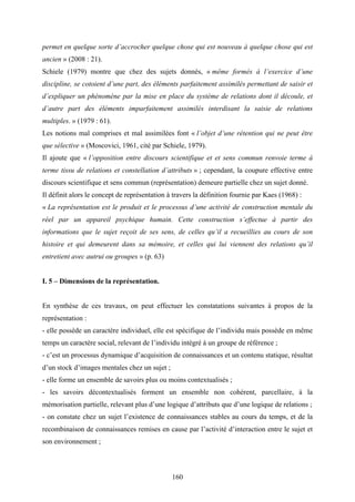 160
permet en quelque sorte d’accrocher quelque chose qui est nouveau à quelque chose qui est
ancien » (2008 : 21).
Schiele (1979) montre que chez des sujets donnés, « même formés à l’exercice d’une
discipline, se cotoient d’une part, des éléments parfaitement assimilés permettant de saisir et
d’expliquer un phénomène par la mise en place du système de relations dont il découle, et
d’autre part des éléments imparfaitement assimilés interdisant la saisie de relations
multiples. » (1979 : 61).
Les notions mal comprises et mal assimilées font « l’objet d’une rétention qui ne peut être
que sélective » (Moscovici, 1961, cité par Schiele, 1979).
Il ajoute que « l’opposition entre discours scientifique et et sens commun renvoie terme à
terme tissu de relations et constellation d’attributs » ; cependant, la coupure effective entre
discours scientifique et sens commun (représentation) demeure partielle chez un sujet donné.
Il définit alors le concept de représentation à travers la définition fournie par Kaes (1968) :
« La représentation est le produit et le processus d’une activité de construction mentale du
réel par un appareil psychique humain. Cette construction s’effectue à partir des
informations que le sujet reçoit de ses sens, de celles qu’il a recueillies au cours de son
histoire et qui demeurent dans sa mémoire, et celles qui lui viennent des relations qu’il
entretient avec autrui ou groupes » (p. 63)
I. 5 – Dimensions de la représentation.
En synthèse de ces travaux, on peut effectuer les constatations suivantes à propos de la
représentation :
- elle possède un caractère individuel, elle est spécifique de l’individu mais possède en même
temps un caractère social, relevant de l’individu intégré à un groupe de référence ;
- c’est un processus dynamique d’acquisition de connaissances et un contenu statique, résultat
d’un stock d’images mentales chez un sujet ;
- elle forme un ensemble de savoirs plus ou moins contextualisés ;
- les savoirs décontextualisés forment un ensemble non cohérent, parcellaire, à la
mémorisation partielle, relevant plus d’une logique d’attributs que d’une logique de relations ;
- on constate chez un sujet l’existence de connaissances stables au cours du temps, et de la
recombinaison de connaissances remises en cause par l’activité d’interaction entre le sujet et
son environnement ;
 