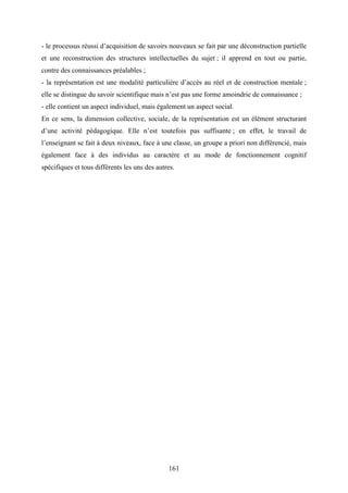 161
- le processus réussi d’acquisition de savoirs nouveaux se fait par une déconstruction partielle
et une reconstruction des structures intellectuelles du sujet ; il apprend en tout ou partie,
contre des connaissances préalables ;
- la représentation est une modalité particulière d’accès au réel et de construction mentale ;
elle se distingue du savoir scientifique mais n’est pas une forme amoindrie de connaissance ;
- elle contient un aspect individuel, mais également un aspect social.
En ce sens, la dimension collective, sociale, de la représentation est un élément structurant
d’une activité pédagogique. Elle n’est toutefois pas suffisante ; en effet, le travail de
l’enseignant se fait à deux niveaux, face à une classe, un groupe a priori non différencié, mais
également face à des individus au caractère et au mode de fonctionnement cognitif
spécifiques et tous différents les uns des autres.
 