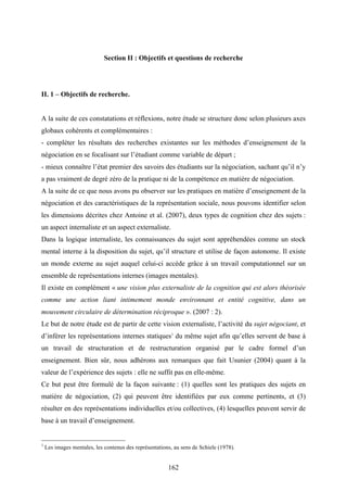 162
Section II : Objectifs et questions de recherche
II. 1 – Objectifs de recherche.
A la suite de ces constatations et réflexions, notre étude se structure donc selon plusieurs axes
globaux cohérents et complémentaires :
- compléter les résultats des recherches existantes sur les méthodes d’enseignement de la
négociation en se focalisant sur l’étudiant comme variable de départ ;
- mieux connaître l’état premier des savoirs des étudiants sur la négociation, sachant qu’il n’y
a pas vraiment de degré zéro de la pratique ni de la compétence en matière de négociation.
A la suite de ce que nous avons pu observer sur les pratiques en matière d’enseignement de la
négociation et des caractéristiques de la représentation sociale, nous pouvons identifier selon
les dimensions décrites chez Antoine et al. (2007), deux types de cognition chez des sujets :
un aspect internaliste et un aspect externaliste.
Dans la logique internaliste, les connaissances du sujet sont appréhendées comme un stock
mental interne à la disposition du sujet, qu’il structure et utilise de façon autonome. Il existe
un monde externe au sujet auquel celui-ci accède grâce à un travail computationnel sur un
ensemble de représentations internes (images mentales).
Il existe en complément « une vision plus externaliste de la cognition qui est alors théorisée
comme une action liant intimement monde environnant et entité cognitive, dans un
mouvement circulaire de détermination réciproque ». (2007 : 2).
Le but de notre étude est de partir de cette vision externaliste, l’activité du sujet négociant, et
d’inférer les représentations internes statiques1
du même sujet afin qu’elles servent de base à
un travail de structuration et de restructuration organisé par le cadre formel d’un
enseignement. Bien sûr, nous adhérons aux remarques que fait Usunier (2004) quant à la
valeur de l’expérience des sujets : elle ne suffit pas en elle-même.
Ce but peut être formulé de la façon suivante : (1) quelles sont les pratiques des sujets en
matière de négociation, (2) qui peuvent être identifiées par eux comme pertinents, et (3)
résulter en des représentations individuelles et/ou collectives, (4) lesquelles peuvent servir de
base à un travail d’enseignement.
1
Les images mentales, les contenus des représentations, au sens de Schiele (1978).
 