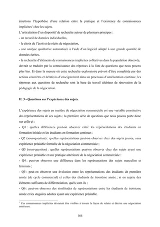 164
émettons l’hypothèse d’une relation entre la pratique et l’existence de connaissances
implicites1
chez les sujets.
L’articulation d’un dispositif de recherche autour de plusieurs principes :
- un recueil de données individuelles,
- le choix de l’écrit et de récits de négociation,
- une analyse qualitative automatisée à l’aide d’un logiciel adapté à une grande quantité de
données écrites,
- la recherche d’éléments de connaissances implicites collectives dans la population observée,
devrait se traduire par la connaissance des réponses à la liste de questions que nous posons
plus bas. Et dans la mesure où cette recherche exploratoire prévoit d’être complétée par des
actions concrètes et itératives d’enseignement dans un processus d’amélioration continue, les
réponses aux questions de recherche sont la base du travail ultérieur de rénovation de la
pédagogie de la négociation.
II. 3 - Questions sur l’expérience des sujets.
L’expérience des sujets en matière de négociation commerciale est une variable constitutive
des représentations de ces sujets ; la première série de questions que nous posons porte donc
sur celle-ci :
- Q1 : quelles différences peut-on observer entre les représentations des étudiants en
formation initiale et les étudiants en formation continue ;
- Q2 (sous-question) : quelles représentations peut-on observer chez des sujets jeunes, sans
expérience préalable formelle de la négociation commerciale ;
- Q3 (sous-question) : quelles représentations peut-on observer chez des sujets ayant une
expérience préalable et une pratique antérieure de la négociation commerciale ;
- Q4 : peut-on observer une différence dans les représentations des sujets masculins et
féminins ;
- Q5 : peut-on observer une évolution entre les représentations des étudiants de première
année (de cycle commercial) et celles des étudiants de troisième année ; si on repère des
éléments suffisants de différenciation, quels sont-ils ;
- Q6 : peut-on observer des similitudes de représentations entre les étudiants de troisieme
année et les stagaires adultes ayant une expérience préalable.
1
Ces connaissances implicites devraient être visibles à travers la façon de relater et décrire une négociation
antérieure.
 