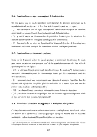 165
II. 4 - Questions liées aux aspects conceptuels de la négociation.
On peut penser que les sujets répondants vont identifier des éléments conceptuels de la
négociation dans leurs réponses ; la deuxième série de question porte sur cet aspect :
- Q7 : peut-on observer chez les sujets une capacité à formaliser la description des situations
rapportées à travers des éléments formels et conceptuels de la négociation ;
- Q8 : y a-t-il à travers les éléments collectifs parcellaires de description des situations, des
éléments de représentations homogènes de la négociation commerciale ;
- Q9 : dans quel ordre les sujets qui formalisent leur discours le font-ils : de la pratique vers
les éléments théoriques, ou depuis des éléments de modèles vers la pratique relatée.
II. 5 - Questions liées aux domaines à enseigner.
Notre but est de pouvoir utiliser les aspects pratiques et conceptuels des réponses des sujets
pour mettre au point un enseignement revu1
de la négociation commerciale. Une série de
questions porte sur cet aspect :
- Q10 : y a-t-il des éléments conceptuels dans les réponses des sujets qu’il faut reprendre à
zéro car ils correspondent plus à des connaissances fausses qu’à des connaissances implicites
et/ou parcellaires ;
- Q11 : comment établir des regroupements des éléments de concepts (identifiés dans les
réponses des sujets) dans des grilles générales utilisables de la même façon pour tous les
publics visés, si cela est seulement possible ;
- Q12 : y a-t-il des éléments conceptuels totalement inconnus de tous les répondants ;
- Q13 : y a-t-il des situations ou des pratiques dans les situations rapportées qui peuvent servir
de base universelle à un contenu d’enseignement ?
II. 6 - Modalités de vérification des hypothèses et de réponses aux questions.
Ces hypothèses et questions se traduisent concrètement avant la phase de recueil et de codage
des données par la définition de variables spécifiques au logiciel Alceste, dont les modalités
sont établies en fonction des différents objectifs liés aux questions :
1
Que cet enseignement soit individuel ou collectif : nous poursuivons également le but de travailler avec des
collègues pour mutualiser les résultats de notre étude dans le cadre d’un cycle complet d’enseignement.
 