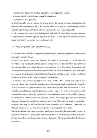 166
- l’identification du groupe social de répondants auquel appartient le récit,
- la date de recueil, c’est-à-dire du groupe de répondants,
- le genre (sexe) des répondants.
A titre d’exemple, nous présentons ici la ligne étoilée du premier récit des étudiants Sup-Est
première année (groupe noté SE1). La mise en forme de la ligne de variables (ligne étoilée)
est définie par le Logiciel Alceste, elle doit être respectée sans variation possible.
Les 4 étoiles du début de la ligne indiquent au logiciel qu’il s’agit d’une ligne de variables.
Chaque variable commence par un espace et une étoile ; le nom de la variable et sa modalité
locale sont séparés par un tiret bas (« underscore ») :
**** *no_001 *groupe_SE1 *date_0408 *sexe_M
Ces informations, attachées à chaque récit, permettront d’identifier le répondant, le récit et ses
principales caractéristiques.
Comme nous avons choisi une méthode de recherche qualitative, la vérification des
hypothèses sera également qualitative : nous ne nous donnons pas l’ambition de fournir une
réponse quantifiée pour chaque hypothèse, surtout dans le cas de relations de causalité qu’il
faudrait quantifier avec des outils hors de portée dans des délais raisonnables, mais bien plutôt
une réponse de vérification en terme binaire : hypothèse vérifiée ou non vérifiée, en utilisant
le résultat de l’analyse des récits fournis par les répondants.
Les réponses aux question ouvertes (les 3 séries, de Q1 à Q13) seront plus aisées à faire
émerger : d’une part, comme les questions sont relativement simples quand on les considère
individuellement, les réponses doivent être relativement visibles lors du traitement Alceste.
Toutefois, dans le cas de certaines questions, comme : Q12 : y-a-t-il des éléments conceptuels
totalement inconnus de tous les répondants ? , les réponses ne pourront être évaluées qu’après
le traitement et l’identification des éléments connus, pour inférer par défaut les éléments
inconnus. Dans ce cas, une réponse ne pourra qu’être partielle, mais pas totale ni universelle :
on pourra sans trop de difficultés identifier des éléments a priori inconnus ; cependant, ces
éléments ne seront pas inconnus mais seulement non cités par les répondants.
Dans la section suivante, nous présentons les éléments de méthodologie destinés à encadrer le
recueil des données de l’étude, et en particulier : le choix d’une méthode qualitative ; le choix
de l’écrit pour le recueil des données ; le choix du logiciel Alceste pour l’analyse des données
recueillies.
 