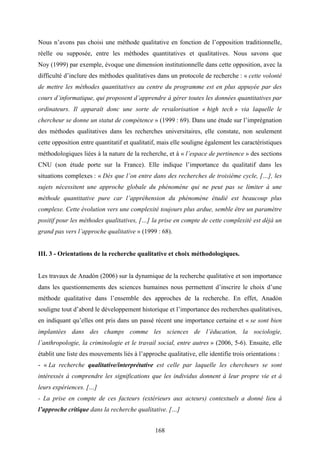 168
Nous n’avons pas choisi une méthode qualitative en fonction de l’opposition traditionnelle,
réelle ou supposée, entre les méthodes quantitatives et qualitatives. Nous savons que
Noy (1999) par exemple, évoque une dimension institutionnelle dans cette opposition, avec la
difficulté d’inclure des méthodes qualitatives dans un protocole de recherche : « cette volonté
de mettre les méthodes quantitatives au centre du programme est en plus appuyée par des
cours d’informatique, qui proposent d’apprendre à gérer toutes les données quantitatives par
ordinateurs. Il apparaît donc une sorte de revalorisation « high tech » via laquelle le
chercheur se donne un statut de compétence » (1999 : 69). Dans une étude sur l’imprégnation
des méthodes qualitatives dans les recherches universitaires, elle constate, non seulement
cette opposition entre quantitatif et qualitatif, mais elle souligne également les caractéristiques
méthodologiques liées à la nature de la recherche, et à « l’espace de pertinence » des sections
CNU (son étude porte sur la France). Elle indique l’importance du qualitatif dans les
situations complexes : « Dès que l’on entre dans des recherches de troisième cycle, […], les
sujets nécessitent une approche globale du phénomène qui ne peut pas se limiter à une
méthode quantitative pure car l’appréhension du phénomène étudié est beaucoup plus
complexe. Cette évolution vers une complexité toujours plus ardue, semble être un paramètre
positif pour les méthodes qualitatives, […] la prise en compte de cette complexité est déjà un
grand pas vers l’approche qualitative » (1999 : 68).
III. 3 - Orientations de la recherche qualitative et choix méthodologiques.
Les travaux de Anadòn (2006) sur la dynamique de la recherche qualitative et son importance
dans les questionnements des sciences humaines nous permettent d’inscrire le choix d’une
méthode qualitative dans l’ensemble des approches de la recherche. En effet, Anadòn
souligne tout d’abord le développement historique et l’importance des recherches qualitatives,
en indiquant qu’elles ont pris dans un passé récent une importance certaine et « se sont bien
implantées dans des champs comme les sciences de l’éducation, la sociologie,
l’anthropologie, la criminologie et le travail social, entre autres » (2006, 5-6). Ensuite, elle
établit une liste des mouvements liés à l’approche qualitative, elle identifie trois orientations :
- « La recherche qualitative/interprétative est celle par laquelle les chercheurs se sont
intéressés à comprendre les significations que les individus donnent à leur propre vie et à
leurs expériences. […]
- La prise en compte de ces facteurs (extérieurs aux acteurs) contextuels a donné lieu à
l’approche critique dans la recherche qualitative. […]
 